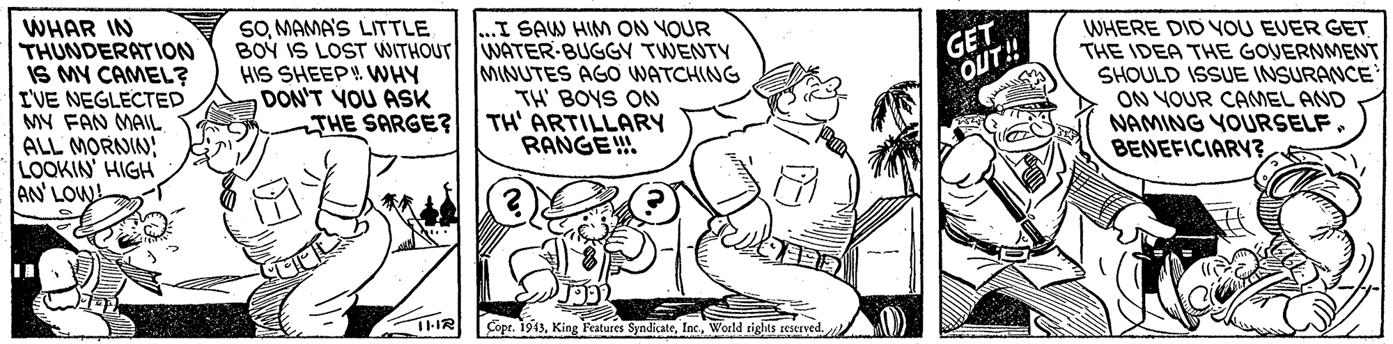 Art OCR: WHAR IN THUNDERATION IS MY CAMEL? I'VE NEGLECTED MY FAN MAIL ALL MORNIN LOOKIN' HIGH AN' LOW! SOMAMA'S LITTLE BOÝ IS LOST WITHOUT WATER-BUGGY TWENTY HIS SHEEP! WNHY DON'T YOU ASK THE SARGE? ...I SAW HIM ON YOUR GET OUT! MINUTES AGO WATCHING TH' BOYS ON TH' ARTILLARY RANGE! WHERE DID VOU EVER GET THE IDEA THE GOVERNMENT SHOULD ISSUE INSURANCE ON VOUR CAMEL AND NAMING YOURSELF. BENEFICIARY3World tights reserved. WHAR IN THUNDERATION IS MY CAMEL? I'VE NEGLECTED MY FAN MAIL ALL MORNIN LOOKIN' HIGH AN' LOW! SOMAMA'S LITTLE BOÝ IS LOST WITHOUT WATER-BUGGY TWENTY HIS SHEEP! WNHY DON'T YOU ASK THE SARGE? ...I SAW HIM ON YOUR GET OUT! MINUTES AGO WATCHING TH' BOYS ON TH' ARTILLARY RANGE! WHERE DID VOU EVER GET THE IDEA THE GOVERNMENT SHOULD ISSUE INSURANCE ON VOUR CAMEL AND NAMING YOURSELF. BENEFICIARY3Copr. 1943King Features SyndicateWorld tights reserved.