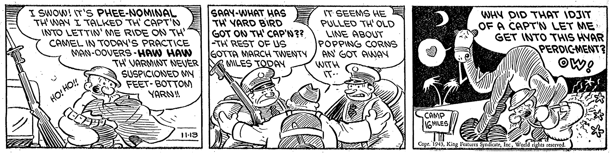 Drawing OCR: I SWOW! IT'S PHEE-NOMINAL TH' WAY I TALKED TH' CAPT'N INTO LETTIN' ME RIDE ON TH' CAMEL IN TODAY'S PRACTICE MAN-OOVERS-HAW HAW TH' VARMINT NEVER SUSPICIONED MY FEET-BOTTOM YARN! SAAY-WHAT HAS TH' VARD BIRD GOT ON TH' CAP'N?? |-TH REST OF US GOTTA MARCH TWENTY MILES TODAY IT SEEMS HE PULLED TH' OLD LINE ABOUT POPPING CORNS AN' GOT AWAY WHY DID THAT IDJIT OF A CAPT'N LET ME GET INTO THIS HVAR PERDICMENT? OW! WITH IT- HO! HO! CAMP 16 MILES 11-13 Cope. 1943World rights reserved. I SWOW! IT'S PHEE-NOMINAL TH' WAY I TALKED TH' CAPT'N INTO LETTIN' ME RIDE ON TH' CAMEL IN TODAY'S PRACTICE MAN-OOVERS-HAW HAW TH' VARMINT NEVER SUSPICIONED MY FEET-BOTTOM YARN! SAAY-WHAT HAS TH' VARD BIRD GOT ON TH' CAP'N?? |-TH REST OF US GOTTA MARCH TWENTY MILES TODAY IT SEEMS HE PULLED TH' OLD LINE ABOUT POPPING CORNS AN' GOT AWAY WHY DID THAT IDJIT OF A CAPT'N LET ME GET INTO THIS HVAR PERDICMENT? OW! WITH IT- HO! HO! CAMP 16 MILES 11-13 Cope. 1943King l'eatures SyndicateWorld rights reserved.