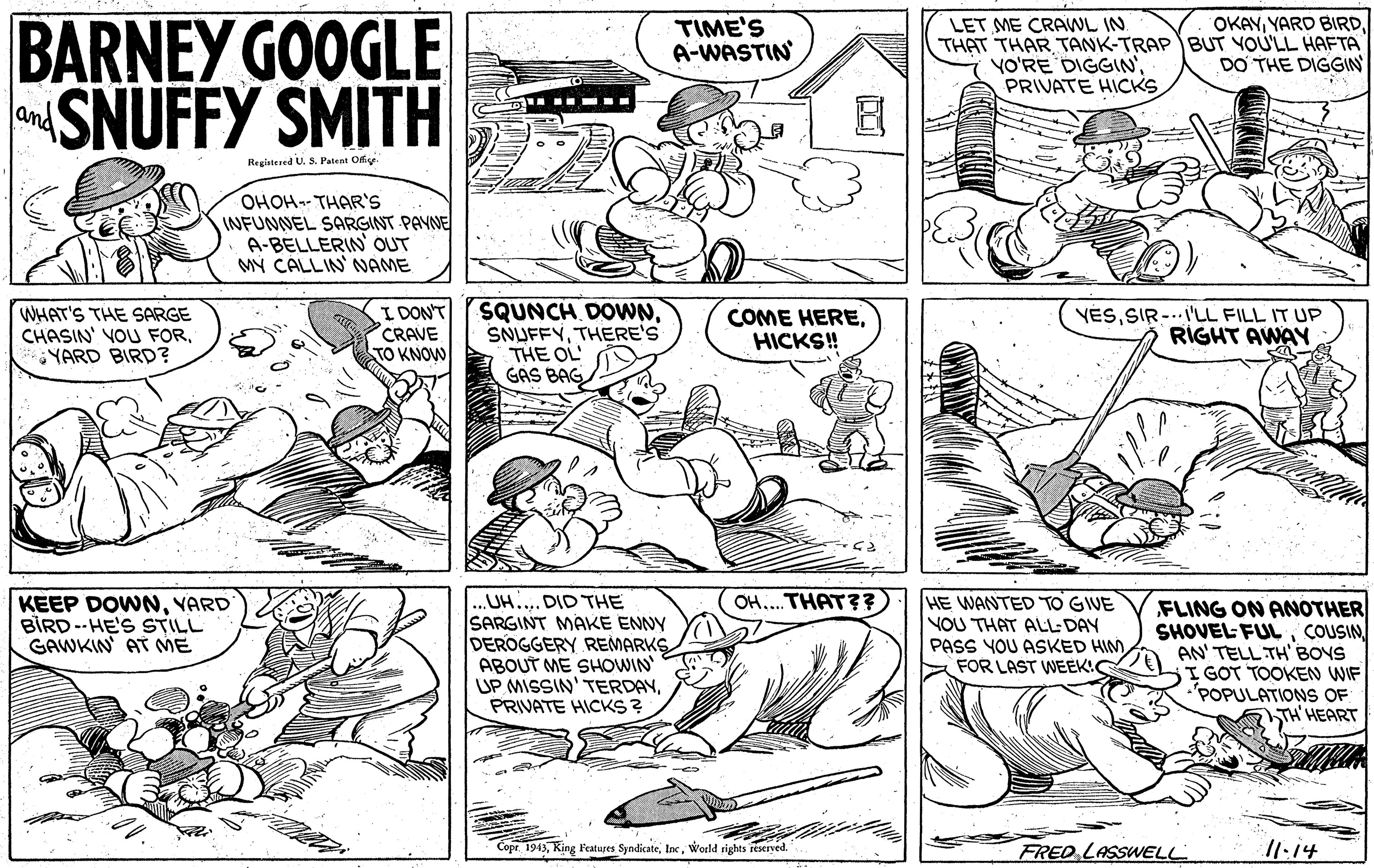 Art OCR: BARNEY GOOGLE SNUFFY SMITH TIME'S A-WASTIN OKAYLET ME CRAWL IN. THAT THAR TANK-TRAP BUT YOU'LL HAFTA YO'RE DIGGIN'PRIVATE HICKS DO THE DIGGIN ....- -- and Regiatered U. S. Palent Offig OHOH-- THAR'S INFUNNEL SARGINT PAYNE A-BELLERIN OUT MY CALLIN' NAME I DON'T CRAVE TO KNOW SQUNCH DOWNTHERE'S THE OL GAS BAG COME HEREHICKS! WHAT'S THE SARGE CHASIN' VOU FORYARD BIRD? YESSIR -..'LL FILL IT UP RIGHT AWAY OH..THAT?? ...UH.... DID THE SARGINT MAKE ENNY DEROGGERY REMARKS ABOUT ME SHOWIN UP MISSIN' TERDAYPRIVATE HICKS ? HE WANTED TO GIVE NOU THAT ALL DAY PASS YOU ASKED HIM FOR LAST WEEK! KEEP DOWNVARD BIRD-- HE'S STILL GAWKIN AT ME FLING ON ANOTHER SHOVEL FULCOUSIN AN' TELL TH' BOVS I GOT TOOKEN WIF 'POPULATIONS OF TH' HEART Copr. 1943World rights reserved. FRED LASSWELL /1.14 BARNEY GOOGLE SNUFFY SMITH TIME'S A-WASTIN OKAYYARD BIRDLET ME CRAWL IN. THAT THAR TANK-TRAP BUT YOU'LL HAFTA YO'RE DIGGIN'PRIVATE HICKS DO THE DIGGIN ....- -- and Regiatered U. S. Palent Offig OHOH-- THAR'S INFUNNEL SARGINT PAYNE A-BELLERIN OUT MY CALLIN' NAME I DON'T CRAVE TO KNOW SQUNCH DOWNTHERE'S THE OL GAS BAG COME HEREHICKS! WHAT'S THE SARGE CHASIN' VOU FORYARD BIRD? YESSIR -..'LL FILL IT UP RIGHT AWAY OH..THAT?? ...UH.... DID THE SARGINT MAKE ENNY DEROGGERY REMARKS ABOUT ME SHOWIN UP MISSIN' TERDAYPRIVATE HICKS ? HE WANTED TO GIVE NOU THAT ALL DAY PASS YOU ASKED HIM FOR LAST WEEK! KEEP DOWNVARD BIRD-- HE'S STILL GAWKIN AT ME FLING ON ANOTHER SHOVEL FULCOUSIN AN' TELL TH' BOVS I GOT TOOKEN WIF 'POPULATIONS OF TH' HEART Copr. 1943King Featares SyndicateWorld rights reserved. FRED LASSWELL /1.14