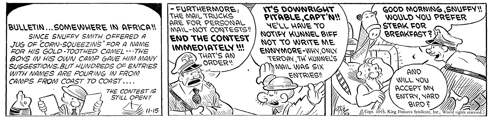 Art OCR: -FURTHERMORETHE MAIL TRUCKS ARE FOR PERSONAL MAIL-NOT CONTESTS! END THE CONTEST IMMEDIATELY !!! THAT'S AN ORDER! IT'S DOWNRIGHT PITABLECAPT'N! YE'LL HAVE TO NOTIFY KUNNEL BIFF NOT TO WRITE ME ENNYMORE-WHYONLY TERDAYTH' KUNNEL'S MAIL WAS SIX ENTRIES! GOOD MORNINGSNUFFY! WOULD VOU PREFER STEAK FOR BREAKFAST? BULLETIN...SOMEWHERE IN AFRICA! SINCE SNUFEY SMITH OFFERED A JUG OF CORN-SQUEEZINS" FOR A NAME FOR HIS GOLD-TOOTHED CAMEL--THE BOYS IN HIS OWN CAMP GAVE HIM MANY SUGGESTIONS. BUT HUNDREDS OF ENTRIES WITH NAMES ARE POURING IN FROM AND WILL YOU ACCEPT MY ENTRYYARD BIPD?World tights reserved. CAMPS FROM COAST TO COAST.... THE CONTEST IS STILL OPEN! 11-15 -FURTHERMORETHE MAIL TRUCKS ARE FOR PERSONAL MAIL-NOT CONTESTS! END THE CONTEST IMMEDIATELY !!! THAT'S AN ORDER! IT'S DOWNRIGHT PITABLECAPT'N! YE'LL HAVE TO NOTIFY KUNNEL BIFF NOT TO WRITE ME ENNYMORE-WHYONLY TERDAYTH' KUNNEL'S MAIL WAS SIX ENTRIES! GOOD MORNINGSNUFFY! WOULD VOU PREFER STEAK FOR BREAKFAST? BULLETIN...SOMEWHERE IN AFRICA! SINCE SNUFEY SMITH OFFERED A JUG OF CORN-SQUEEZINS" FOR A NAME FOR HIS GOLD-TOOTHED CAMEL--THE BOYS IN HIS OWN CAMP GAVE HIM MANY SUGGESTIONS. BUT HUNDREDS OF ENTRIES WITH NAMES ARE POURING IN FROM AND WILL YOU ACCEPT MY ENTRYYARD BIPD?Copr. 1943King F'extures SyndicateWorld tights reserved. CAMPS FROM COAST TO COAST.... THE CONTEST IS STILL OPEN! 11-15
