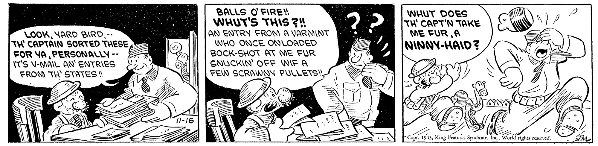 Monochrome OCR: BALLS O' FIRE! WHUT'S THIS ?! AN ENTRY FROM A VARMINT WHO ONCE ONLOADED BOCK-SHOT AT ME FUR SNUCKIN' OFF WIF A FEW SCRAWNY PULLETS! WHUT DOES TH' CAPT'N TAKE ME FURA NINNY-HAID? ?? LOOK- TH' CAPTAIN SSORTED THESE FOR VAPERSONALLY-- IT'S V-MAIL AN' ENTRIES FROM TH' STATES ! Il-16 Copr. 1943World rights reserved. BALLS O' FIRE! WHUT'S THIS ?! AN ENTRY FROM A VARMINT WHO ONCE ONLOADED BOCK-SHOT AT ME FUR SNUCKIN' OFF WIF A FEW SCRAWNY PULLETS! WHUT DOES TH' CAPT'N TAKE ME FURA NINNY-HAID? ?? LOOKYARD BIRD- TH' CAPTAIN SSORTED THESE FOR VAPERSONALLY-- IT'S V-MAIL AN' ENTRIES FROM TH' STATES ! Il-16 Copr. 1943King Features SyndicateWorld rights reserved.