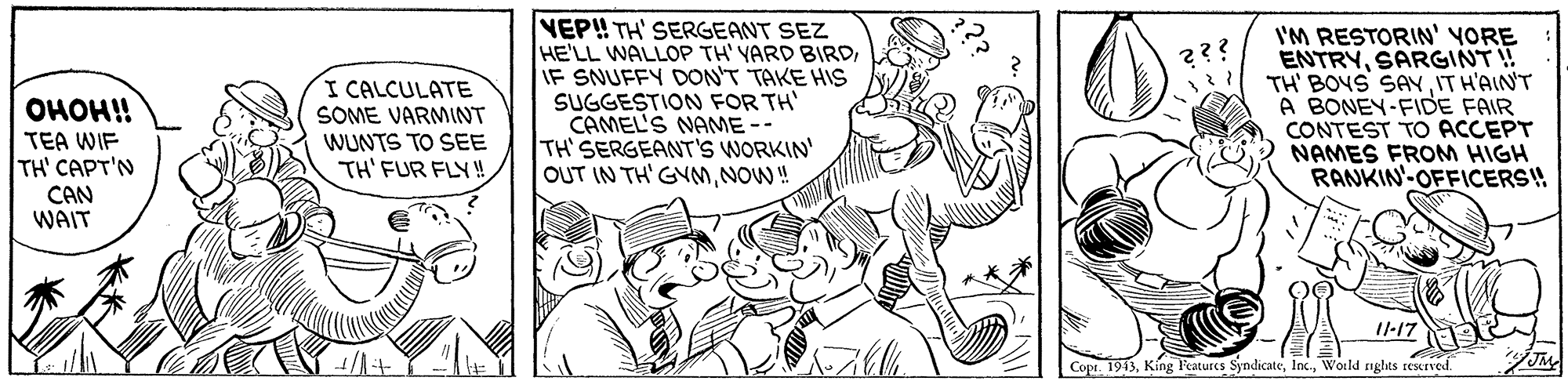 Happy OCR: I CALCULATE SOME VARMINT WUNTS TO SEE TH' FUR FLY! NEP! TH' SERGEANT SEZ HE'LL WALLOP TH' YARD BIRDIF SNUFFY DON'T TAKE HIS SUGGESTION FOR TH' CAMEL'S NAME -- TH' SERGEANT'S WORKIN' OUT IN TH' GYmNOW! I'M RESTORIN' YORE ENTRYSARGINT! TH' BOYS SAYIT H'AIN'T A BONEY-FIDE FAIR CONTEST TO ACCEPT NAMES FROM HIGH RANKIN'-OFFICERS! ????!! TEA WIF TH' CAPT'N CAN WAIT I-17 Copr. 1913World nghts reserved. I CALCULATE SOME VARMINT WUNTS TO SEE TH' FUR FLY! NEP! TH' SERGEANT SEZ HE'LL WALLOP TH' YARD BIRDIF SNUFFY DON'T TAKE HIS SUGGESTION FOR TH' CAMEL'S NAME -- TH' SERGEANT'S WORKIN' OUT IN TH' GYmNOW! I'M RESTORIN' YORE ENTRYSARGINT! TH' BOYS SAYIT H'AIN'T A BONEY-FIDE FAIR CONTEST TO ACCEPT NAMES FROM HIGH RANKIN'-OFFICERS! ????!! TEA WIF TH' CAPT'N CAN WAIT I-17 Copr. 1913Kíng l'eatures SyndicateWorld nghts reserved.