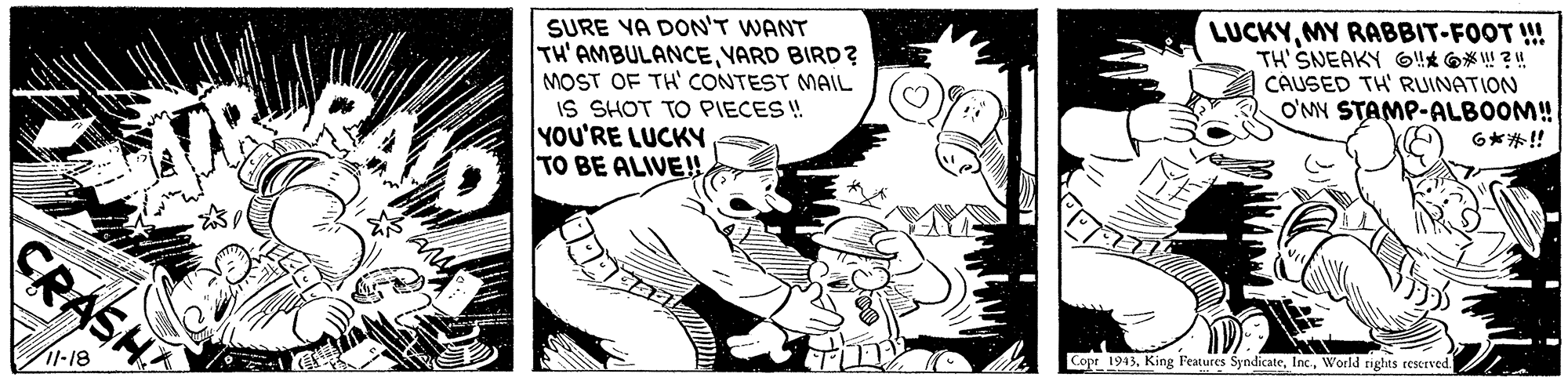 Illustration OCR: SURE YA DON'T WANT TH' AMBULANCEVARD BIRD ? MOST OF TH' CONTEST MAIL IS SHOT TO PIECES ! YOU'RE LUCKY TO BE ALIVE!! LUCKYMY RABBIT-FOOT ! TH' SNEAKY !!* @* ! ?! CAUSED TH' RUINATION O'MY STAMP-ALBOOM! 6**!! CRASH Copt 1943World nghts reserved. 11-18 SURE YA DON'T WANT TH' AMBULANCEVARD BIRD ? MOST OF TH' CONTEST MAIL IS SHOT TO PIECES ! YOU'RE LUCKY TO BE ALIVE!! LUCKYMY RABBIT-FOOT ! TH' SNEAKY !!* @* ! ?! CAUSED TH' RUINATION O'MY STAMP-ALBOOM! 6**!! CRASH Copt 1943King Features SyndicateWorld nghts reserved. 11-18