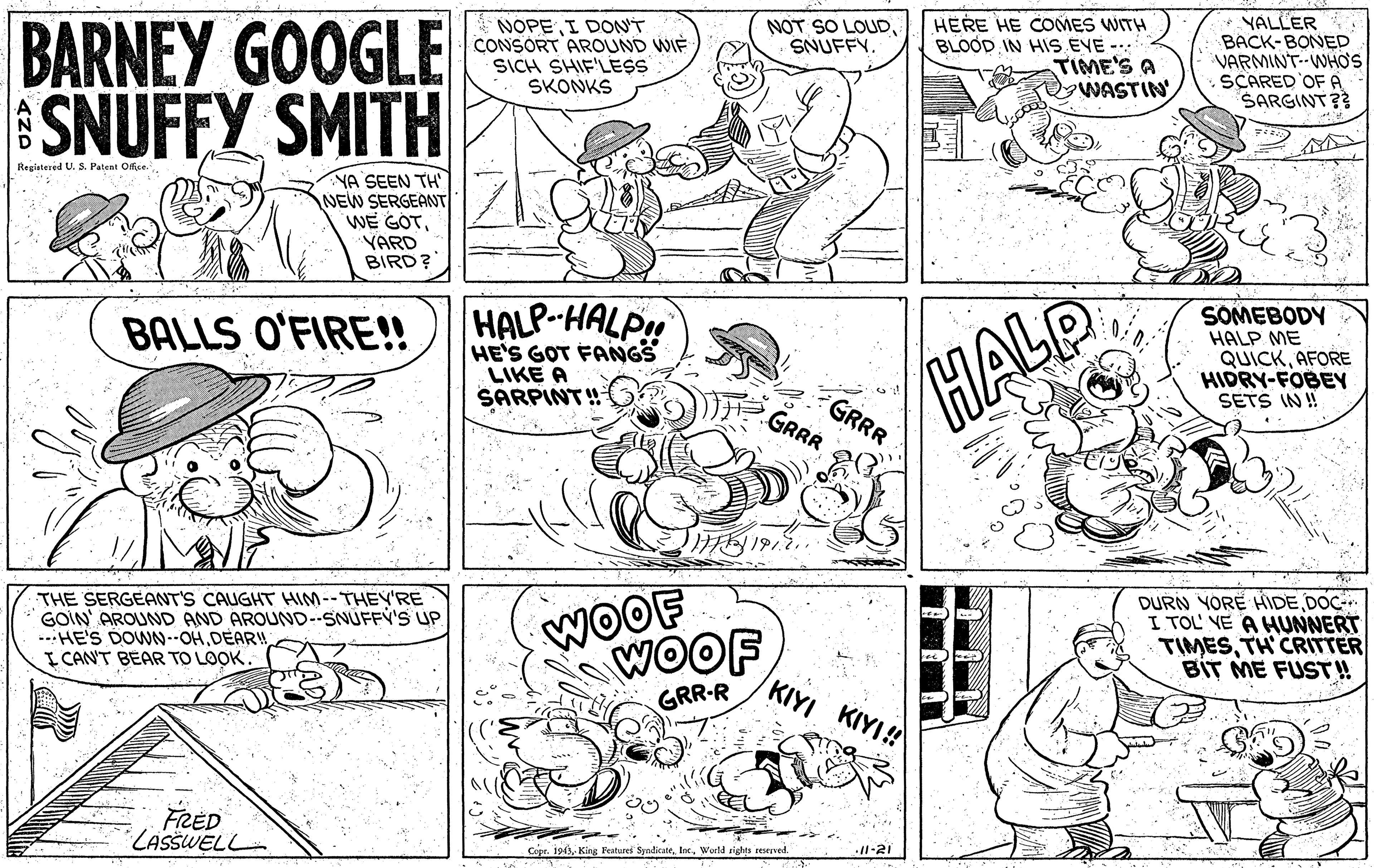 Cartoon OCR: BARNEY GOOGLE SNUFFY SMITH HERE HE COMES WITH BLOOD IN HIS EVE - TIME'S A WASTIN YALLER BACK-BONED VARMINT--WHO'S SCARED OF A SARGINT?? NOPE I DONT CONSORT AROUND WIF SICH SHIF'LESS SKONKS NOT SO LOUDSNUFFY. Registered U. S3. Patent Offse YA SEEN TH NEW SERGEANT WE GOTYARD BIRD? HALP-HALPH BALLS O'FIRE!! HE'S GOT FANGS LIKE A SARPINT! SOMEBODY HALP ME QUICKAFORE HIDRY-FOBEY GRRR GRRR HALP SETS IN !! THE SERGEANT'S CAUGHT HIM--THEY'RE GOIN' AROUND AND AROUND-SNUFFY'S UP --HE'S DOWN-OHDEAR! I CAN'T BEAR TO LOOK. WOOF WOOF DURN YORE HIDEDOC- I TOL VE A HUNNERT TIMESTH CRITTER BIT ME FUST! KIYI KIYI! GRR-R FRED LASSWELL Copr. 1943World rights seserved 1-21 BARNEY GOOGLE SNUFFY SMITH HERE HE COMES WITH BLOOD IN HIS EVE - TIME'S A WASTIN YALLER BACK-BONED VARMINT--WHO'S SCARED OF A SARGINT?? NOPE I DONT CONSORT AROUND WIF SICH SHIF'LESS SKONKS NOT SO LOUDSNUFFY. Registered U. S3. Patent Offse YA SEEN TH NEW SERGEANT WE GOTYARD BIRD? HALP-HALPH BALLS O'FIRE!! HE'S GOT FANGS LIKE A SARPINT! SOMEBODY HALP ME QUICKAFORE HIDRY-FOBEY GRRR GRRR HALP SETS IN !! THE SERGEANT'S CAUGHT HIM--THEY'RE GOIN' AROUND AND AROUND-SNUFFY'S UP --HE'S DOWN-OHDEAR! I CAN'T BEAR TO LOOK. WOOF WOOF DURN YORE HIDEDOC- I TOL VE A HUNNERT TIMESTH CRITTER BIT ME FUST! KIYI KIYI! GRR-R FRED LASSWELL Copr. 1943King Featurei SyalicaneWorld rights seserved 1-21