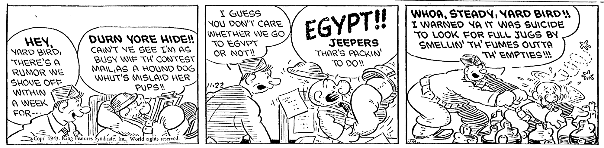 Illustration OCR: I GUESS YOU DON'T CARE WHETHER WE GO TO EGYPT OR NOT! EGYPT! WHOAYARD BIRD!! I WARNED YA IT WAS SUICIDE TO LOOK FOR FULL JUGS BY SMELLIN' TH' FUMES OUTTA TH' EMPTIES!! HEYTHERE'S A RUMOR WE SHOVE OFF WITHIN DURN YORE HIDE! CAIN'T VE SEE I'M AS BUSY WIF TH' CONTEST MAILAS A HOUND DOG WHUT'S MISLAID HER PUPS! JEEPERS THAR'S PACKIN' TO DO! 22 A WEEK FOR- SCopi 1943. King Features Syndicate. Inc.World nghts reserved. I GUESS YOU DON'T CARE WHETHER WE GO TO EGYPT OR NOT! EGYPT! WHOAYARD BIRD!! I WARNED YA IT WAS SUICIDE TO LOOK FOR FULL JUGS BY SMELLIN' TH' FUMES OUTTA TH' EMPTIES!! HEYYARD BIRDTHERE'S A RUMOR WE SHOVE OFF WITHIN DURN YORE HIDE! CAIN'T VE SEE I'M AS BUSY WIF TH' CONTEST MAILAS A HOUND DOG WHUT'S MISLAID HER PUPS! JEEPERS THAR'S PACKIN' TO DO! 22 A WEEK FOR- SCopi 1943. King Features Syndicate. Inc.World nghts reserved.