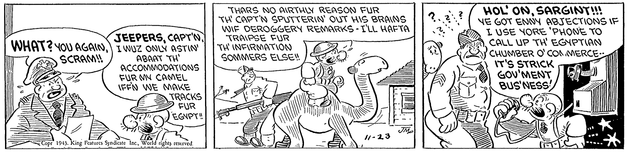 Rectangle OCR: JEEPERSI WUZ ONLÝ ASTIN ABAAT TH' ACCOMMODATIONS FUR MV CAMEL IFFN WE MAKE TRACKS FUR EGYPT" THARS NO AIRTHLY REASON FUR TH' CAPT'N SPUTTERIN' OUT HIS BRAINS WIF DEROGGERY REMARKS-I'LL HAFTA TRAIPSE FUR TH' INFIRMATION SOMMERS ELSE! HOL' ONSARGINT!!! VE GOT ENNY ABJECTIONS IF I USE YORE 'PHONE TO CALL UP TH EGYPTIAN CHUMBER O'CON MERCE.. IT'S STRICK GOU'MENT BUS'NESS SCRAM! 11-23 Copr 1943. King Features Syndicate Inc.World rights restrved. JEEPERSWHAT? YOU AGAINI WUZ ONLÝ ASTIN ABAAT TH' ACCOMMODATIONS FUR MV CAMEL IFFN WE MAKE TRACKS FUR EGYPT" THARS NO AIRTHLY REASON FUR TH' CAPT'N SPUTTERIN' OUT HIS BRAINS WIF DEROGGERY REMARKS-I'LL HAFTA TRAIPSE FUR TH' INFIRMATION SOMMERS ELSE! HOL' ONSARGINT!!! VE GOT ENNY ABJECTIONS IF I USE YORE 'PHONE TO CALL UP TH EGYPTIAN CHUMBER O'CON MERCE.. IT'S STRICK GOU'MENT BUS'NESS SCRAM! 11-23 Copr 1943. King Features Syndicate Inc.World rights restrved.