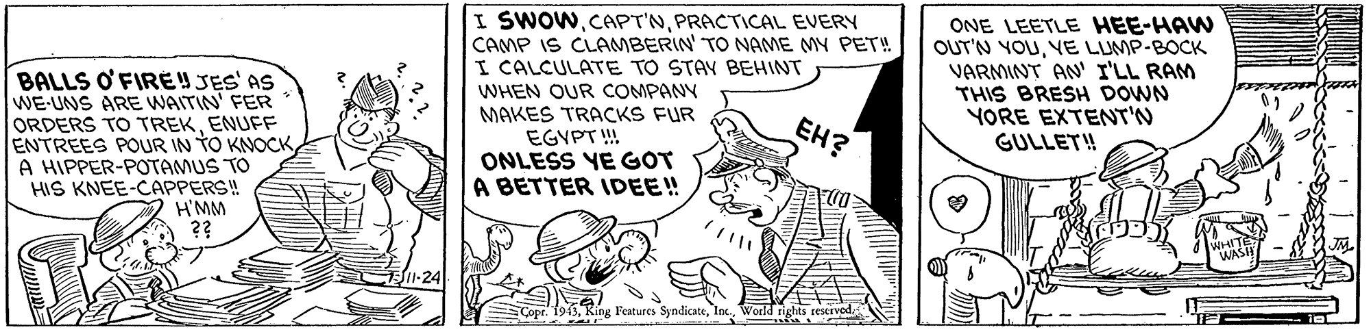 Line art OCR: BALLS O'FIREYJES' AS WE-UNS ARE WAITIN' FER ORDERS TO TREKENUFF ENTREES POUR IN TO KNOCKA HIPPER-POTAMUS TO HIS KNEE-CAPPERS! H'MM I SWOWPRACTICAL EVERY CAMP IS CLAMBERIN' TO NAME MY PET! I CALCULATE TO STAY BEHINT WHEN OUR COMPANY MAKES TRACKS FUR EGVPT ! ONLESS YE GOT A BETTER IDEE! ONE LEETLE HEE-HAW OUT'N YOUYE LUMP-BOCK VARMINT AN' I'LL RAM THIS BRESH DOWN YORE EXTENT'N GULLET! EH? Copr. 1943In World rights reserved. BALLS O'FIREYJES' AS WE-UNS ARE WAITIN' FER ORDERS TO TREKENUFF ENTREES POUR IN TO KNOCKA HIPPER-POTAMUS TO HIS KNEE-CAPPERS! H'MM I SWOWPRACTICAL EVERY CAMP IS CLAMBERIN' TO NAME MY PET! I CALCULATE TO STAY BEHINT WHEN OUR COMPANY MAKES TRACKS FUR EGVPT ! ONLESS YE GOT A BETTER IDEE! ONE LEETLE HEE-HAW OUT'N YOUYE LUMP-BOCK VARMINT AN' I'LL RAM THIS BRESH DOWN YORE EXTENT'N GULLET! EH? Copr. 1943King Features SyndicateIn World rights reserved.