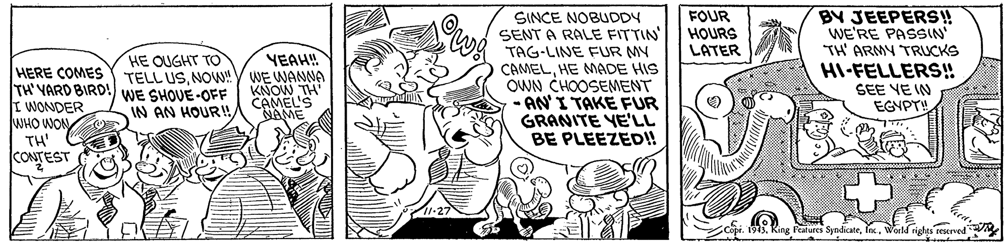 Art OCR: BY JEEPERS! WE'RE PASSIN' TH' ARMY TRUCKS HI-FELLERS! SEE YE IN EGYPT! FOUR HOURS LATER SINCE NOBUDDY SENT A RALE FITTIN TAG-LINE FUR MY CAMELHE MADE HIS OWN CHOOSEMENT - AN'I TAKE FUR GRANITE YE''LL BE PLEEZED!! HE OUGHT TO YEAH! HERE COMES TELL USNOw!Y WE WANNA TH' YARD BIRD! WE SHOUE-OFF I WONDER WHO WON TH' CONTEST KNOW TH CAMEL'S NAME IN AN HOUR!World rights reserved BY JEEPERS! WE'RE PASSIN' TH' ARMY TRUCKS HI-FELLERS! SEE YE IN EGYPT! FOUR HOURS LATER SINCE NOBUDDY SENT A RALE FITTIN TAG-LINE FUR MY CAMELHE MADE HIS OWN CHOOSEMENT - AN'I TAKE FUR GRANITE YE''LL BE PLEEZED!! HE OUGHT TO YEAH! HERE COMES TELL USNOw!Y WE WANNA TH' YARD BIRD! WE SHOUE-OFF I WONDER WHO WON TH' CONTEST KNOW TH CAMEL'S NAME IN AN HOUR!Copi. 1943King l'eatures SyndicateWorld rights reserved