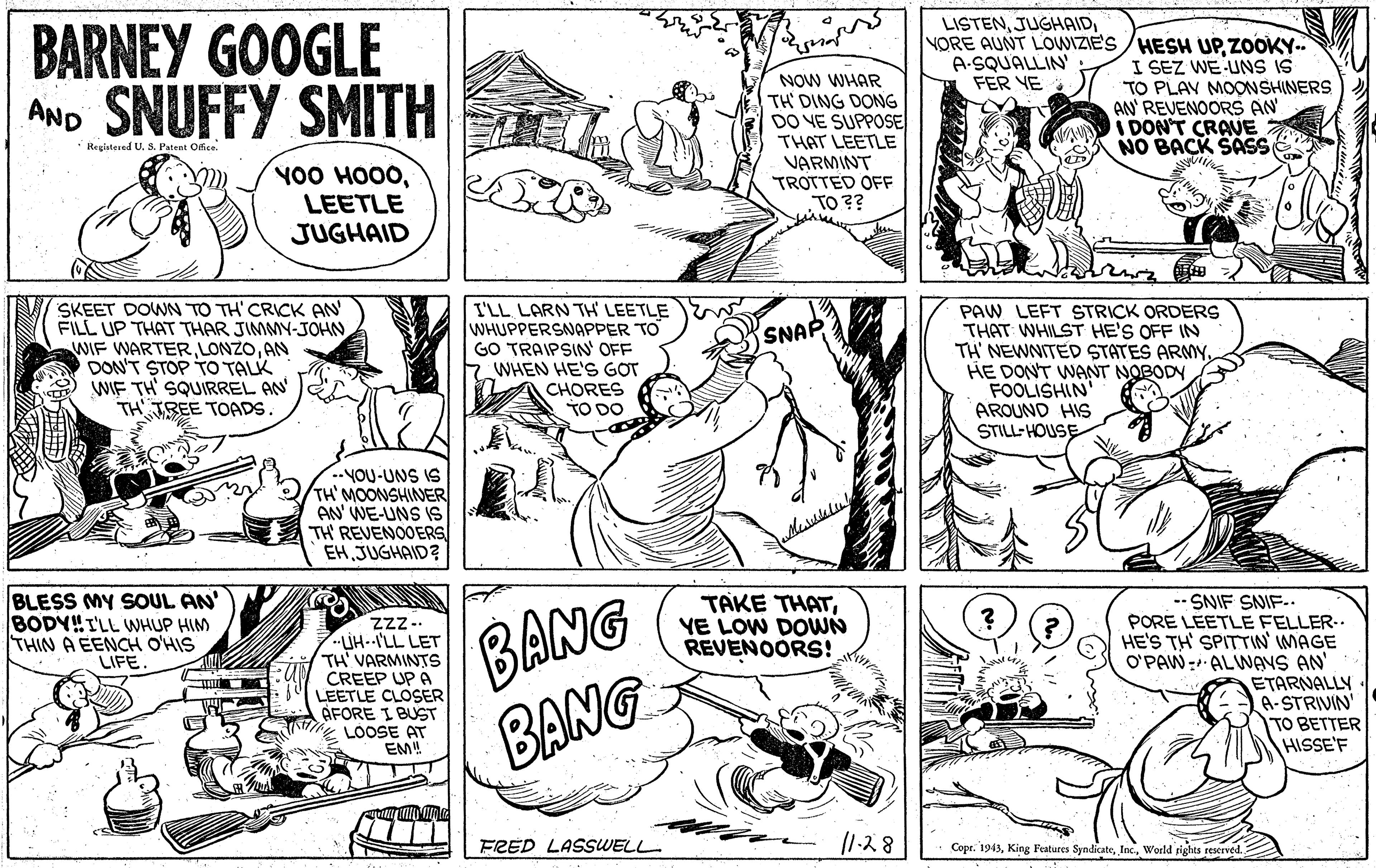 Publication OCR: LISTENBARNEY GOOGLE AND SNUFFY SMITH NORE AUNT LOWIZIE'S /HESH UPZOOKY. I SEZ WE UNS IS TO PLAV MOONSHINERS AN REVENOORS AN IDON'T CRAVE NO BACK SASS A-SQUALLIN FER YE NOW WHAR TH' DING DONG DO VE SUPPOSE THAT LEETLE VARMINT TROTTED OFF TO ?? Registesed U. S. Patent Office. YO0 HO00LEETLE JUGHAID SKEET DOWN TO TH' CRICK AN FILL UP THAT THAR JIMMY-JOHNAN DON'T STOP TO TALK WIF TH' SQUIRREL AN TH IREE TOADS I'LL LARN TH LEETLE WHUPPERSNAPPER TO GO TRAIPSIN OFF WHEN HE'S GOT CHORES TO DO PAW LEFT STRICK ORDERS THAT WHILST HE'S OFF IN TH' NEWNITED STATES ARMYHE DON'T WANT NOBODY FOOLISHIN AROUND HIS STILL-HOUSE SNAP ..YOU-UNS IS TH'MOONSHINER AN' WE-UNS IS TH REVENOOERS EH JUGHAID? BANG BANG BLESS MY SOUL AN' BODY!!I'LL WHUP HIM THIN A EENCH O'HIS LIFE. TAKE THATYE LOW DOWN REVENOORS! Zzz.. UH--I'LL LET TH' VARMINTS CREEP UP A LEETLE CLOSER AFORE I BUST LOOSE AT EM! -- SNIF SNIF-. LEETLE FELLER-. HE'S TH' SPITTIN' IMAGE O'PAW- ALWANS AN' ETARNALLY A-STRIVIN TO BETTER HISSE'F FRED LASSWELL |1-?8 Copr. 1943World rights reseeved. LISTENBARNEY GOOGLE AND SNUFFY SMITH NORE AUNT LOWIZIE'S /HESH UPZOOKY. I SEZ WE UNS IS TO PLAV MOONSHINERS AN REVENOORS AN IDON'T CRAVE NO BACK SASS A-SQUALLIN FER YE NOW WHAR TH' DING DONG DO VE SUPPOSE THAT LEETLE VARMINT TROTTED OFF TO ?? Registesed U. S. Patent Office. YO0 HO00LEETLE JUGHAID SKEET DOWN TO TH' CRICK AN FILL UP THAT THAR JIMMY-JOHNWIF WARTERAN DON'T STOP TO TALK WIF TH' SQUIRREL AN TH IREE TOADS I'LL LARN TH LEETLE WHUPPERSNAPPER TO GO TRAIPSIN OFF WHEN HE'S GOT CHORES TO DO PAW LEFT STRICK ORDERS THAT WHILST HE'S OFF IN TH' NEWNITED STATES ARMYHE DON'T WANT NOBODY FOOLISHIN AROUND HIS STILL-HOUSE SNAP ..YOU-UNS IS TH'MOONSHINER AN' WE-UNS IS TH REVENOOERS EH JUGHAID? BANG BANG BLESS MY SOUL AN' BODY!!I'LL WHUP HIM THIN A EENCH O'HIS LIFE. TAKE THATYE LOW DOWN REVENOORS! Zzz.. UH--I'LL LET TH' VARMINTS CREEP UP A LEETLE CLOSER AFORE I BUST LOOSE AT EM! -- SNIF SNIF-. LEETLE FELLER-. HE'S TH' SPITTIN' IMAGE O'PAW- ALWANS AN' ETARNALLY A-STRIVIN TO BETTER HISSE'F FRED LASSWELL | 1- ? 8 Copr. 1943King Features SyndicateWorld rights reseeved.