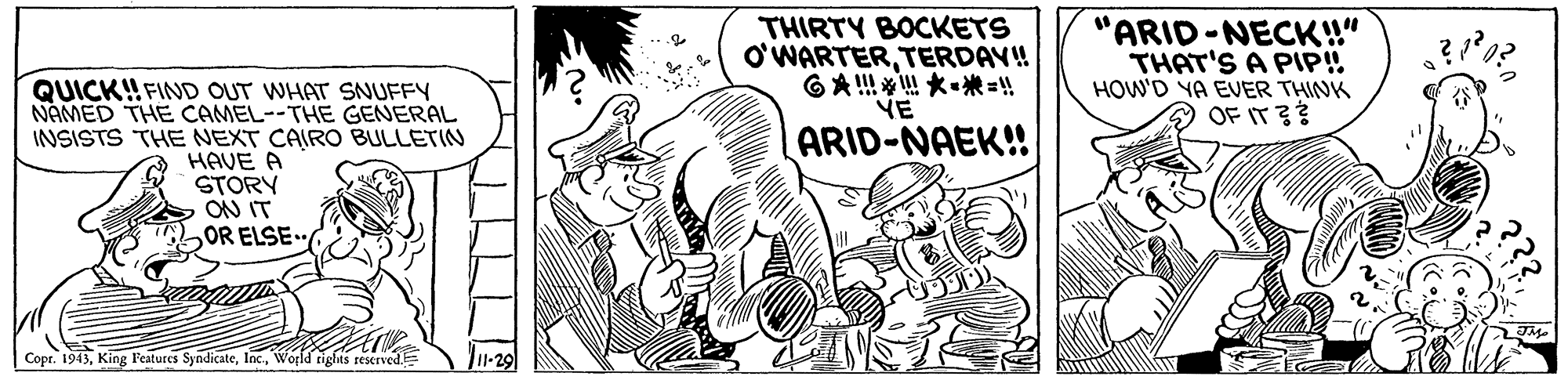 Style OCR: THIRTY BOCKETS O'WARTERTERDAY! GA????"! YE "ARID-NECK!" THAT'S A PIP! HOW'D YA EVER THINK OF IT QUICK! FIND OUT WHAT SNUFFY NAMED THE CAMEL--THE GENERAL INSISTS THE NEXT CAIRO BULLETIN HAVE A STORY ON IT 2OR ELSE ARID-NAEK! Copr. 1943Wogld rights reserved 11-29 THIRTY BOCKETS O'WARTERTERDAY! GA ? ? ?? " ! YE "ARID-NECK!" THAT'S A PIP! HOW'D YA EVER THINK OF IT QUICK! FIND OUT WHAT SNUFFY NAMED THE CAMEL--THE GENERAL INSISTS THE NEXT CAIRO BULLETIN HAVE A STORY ON IT 2OR ELSE ARID-NAEK! Copr. 1943King Features SyndicateWogld rights reserved 11-29