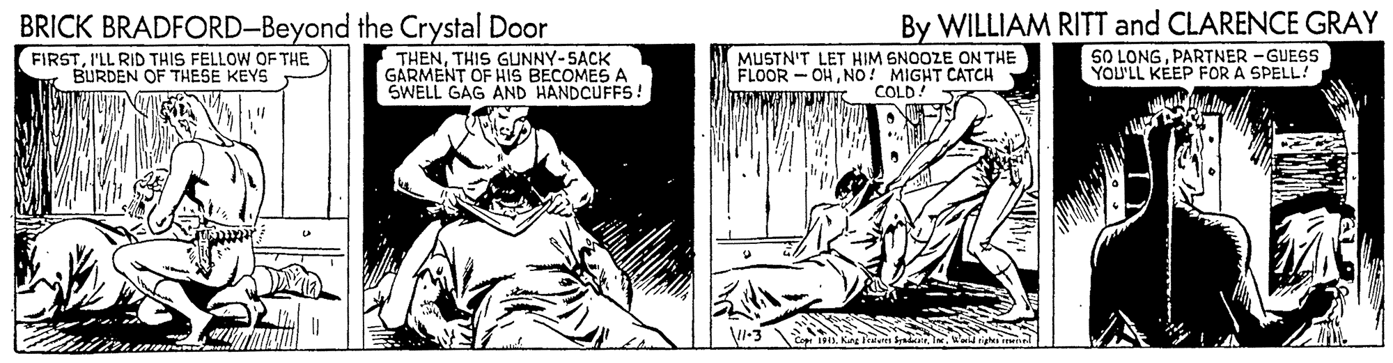 Monochrome OCR: BRICK BRADFORD-Beyond the Crystal Door FIRSTI'LL RID THIS FELLOW OF THE BURDEN OF THESE KEYS By WILLIAM RITT and CLARENCE GRAY SO LONGPARTNER -GUESS YOU'LL KEEP FOR A SPELL! THENTHIS GUNNY-SACK GARMENT OF HIS BECOMES A SWELL GAG AND HANDCUFFS! MUSTN'T LET HIM SNOOZE ON THE FLOOR -OHNO! MIGHT CATCH COLD! I-3 BRICK BRADFORD-Beyond the Crystal Door FIRSTI'LL RID THIS FELLOW OF THE BURDEN OF THESE KEYS By WILLIAM RITT and CLARENCE GRAY SO LONGPARTNER -GUESS YOU'LL KEEP FOR A SPELL! THENTHIS GUNNY-SACK GARMENT OF HIS BECOMES A SWELL GAG AND HANDCUFFS! MUSTN'T LET HIM SNOOZE ON THE FLOOR -OHNO! MIGHT CATCH COLD! I-3