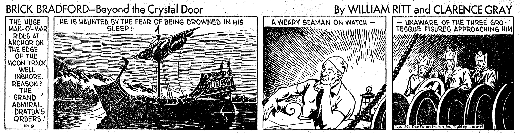 Paper OCR: BRICK BRADFORD-Beyond the Crystal Door By WILLIAM RITT and CLARENCE GRAY HE 1S HAUNTED BY THE FEAR OF BEING DROWNED IN HIS THE HUGE MAN-O'-WAR RIDES AT ANCHOR ON THE EDGE OF THE MOON TRACK WELL INSHORE. REASON ? THE GRAND ADMIRAL DRATDA'S ORDERS! A WEARY SEAMAN ON WATCH - SLEEP! UNAWARE OF THE THREE GRO- TESQUE FIGURES APPROACHING HIM Il-9 BRICK BRADFORD-Beyond the Crystal Door By WILLIAM RITT and CLARENCE GRAY HE 1S HAUNTED BY THE FEAR OF BEING DROWNED IN HIS THE HUGE MAN-O'-WAR RIDES AT ANCHOR ON THE EDGE OF THE MOON TRACK WELL INSHORE. REASON ? THE GRAND ADMIRAL DRATDA'S ORDERS! A WEARY SEAMAN ON WATCH - SLEEP! UNAWARE OF THE THREE GRO- TESQUE FIGURES APPROACHING HIM Il-9