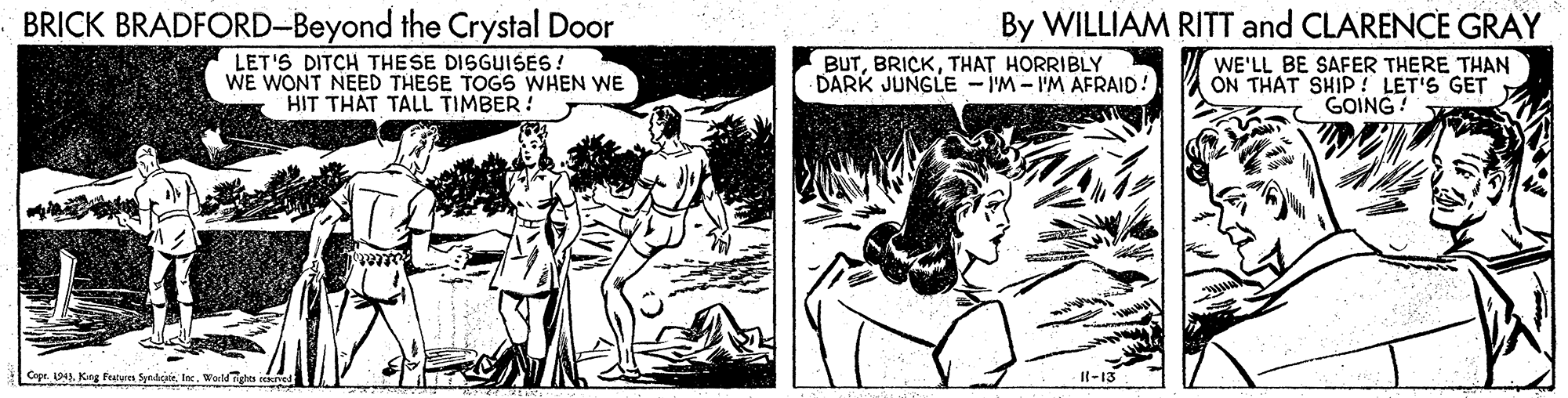 Art OCR: BRICK BRADFORD-Beyond the Crystal Door LET'S DITCH THESE DISGUISES! WE WONT NEED THESE TOGS WHEN WE HIT THAT TALL TIMBER ! By WILLIAM RITT and CLARENCE GRAY BUTTHAT HORRIBLY DARK JUNGLE -IM-IM AFRAID! WE'LL BE SAFER THERE THAN ON THAT SHIP ! LET'S GET GOING! Copr. 1941Warldights I-13 BRICK BRADFORD-Beyond the Crystal Door LET'S DITCH THESE DISGUISES! WE WONT NEED THESE TOGS WHEN WE HIT THAT TALL TIMBER ! By WILLIAM RITT and CLARENCE GRAY BUTTHAT HORRIBLY DARK JUNGLE -IM-IM AFRAID! WE'LL BE SAFER THERE THAN ON THAT SHIP ! LET'S GET GOING! Copr. 1941Kag Parvn SyndciteWarldights I-13
