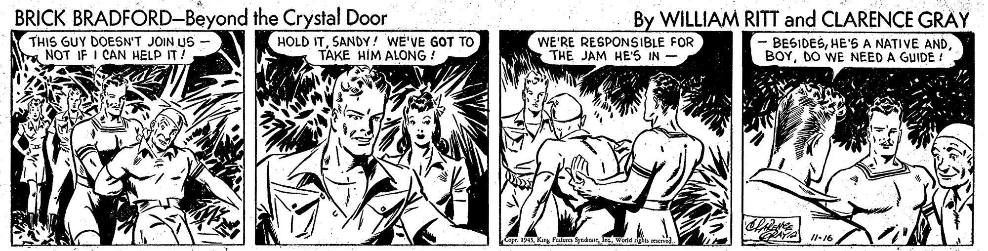 Art OCR: BRICK BRADFORD-Beyond the Crystal Door THIS GUY DOESN'T JOIN US - NOT IF I CAN HELP IT! By WILLIAM RITT and CLARENCE GRAY BESIDESDO WE NEED A GUIDE ! HOLD ITSANDY! WE'VE GOT TO TAKE HIM ALONG ! WE'RE RESPONSIBLE FOR THE JAM HE'S IN - AYA -16 Copr. 1943World rights BRICK BRADFORD-Beyond the Crystal Door THIS GUY DOESN'T JOIN US - NOT IF I CAN HELP IT! By WILLIAM RITT and CLARENCE GRAY BESIDESHE'S A NATIVE ANDDO WE NEED A GUIDE ! HOLD ITSANDY! WE'VE GOT TO TAKE HIM ALONG ! WE'RE RESPONSIBLE FOR THE JAM HE'S IN - AYA -16 Copr. 1943Kig Feaars SynbanWorld rights