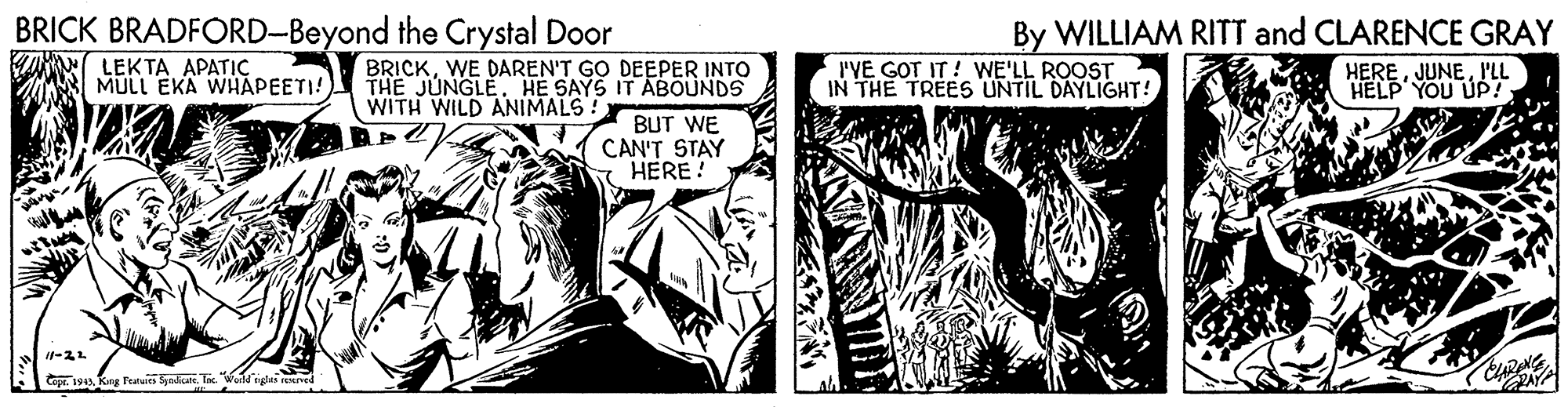 Comic book OCR: BRICK BRADFORD-Beyond the Crystal Door By WILLIAM RITT and CLARENCE GRAY LEKTA APATIC MULL EKA WHAPEETI! BRICKWE DAREN'T GO DEEPER INTO THE JUNGLE. HE SAYS IT ABOUNDS BUT WE CAN'T STAY I HERE! I'VE GOT IT ! WE'LL ROOST IN THE TREES UNTIL DAYLIGHT! HEREPLL HELP' YOU UP! WITH WILD ANIMALS! 1-22 Cepe. 1919Kng Featuies Syndut. Tx. BRICK BRADFORD-Beyond the Crystal Door By WILLIAM RITT and CLARENCE GRAY LEKTA APATIC MULL EKA WHAPEETI! BRICKWE DAREN'T GO DEEPER INTO THE JUNGLE. HE SAYS IT ABOUNDS BUT WE CAN'T STAY I HERE! I'VE GOT IT ! WE'LL ROOST IN THE TREES UNTIL DAYLIGHT! HEREPLL HELP' YOU UP! WITH WILD ANIMALS! 1-22 Cepe. 1919Kng Featuies Syndut. Tx.