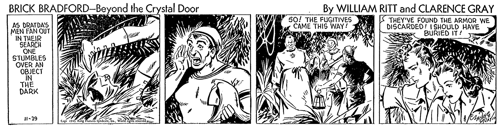 Adaptation OCR: BRICK BRADFORD-Beyond the Crystal Door By WILLIAM RITT and CLARENCE GRAY S THEY'VE FOUND THE ARMOR WE DISCARDED! I SHOULD HAVE S BURIED IT! 50! THE FUGITIVES CAME THIS WAY! AS DRATDA'S MEN FAN OUT IN THEIR SEARCH ONE STUMBLES OVER AN OBJECT ÎN THE DARK 11-29 nwaldm BRICK BRADFORD-Beyond the Crystal Door By WILLIAM RITT and CLARENCE GRAY S THEY'VE FOUND THE ARMOR WE DISCARDED! I SHOULD HAVE S BURIED IT! 50! THE FUGITIVES CAME THIS WAY! AS DRATDA'S MEN FAN OUT IN THEIR SEARCH ONE STUMBLES OVER AN OBJECT ÎN THE DARK 11-29 n