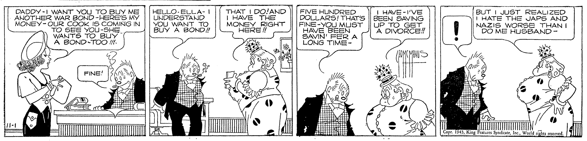 Parallel OCR: DADDY -I WANT YOU TO BUY ME ANOTHER WAR BOND-HERE'S MY MONEY-OUR COOK IS COMING IN TO SEE YOU-SHE WANTS TOO BUY A BOND-TOO !. HELLO-ELLA- I UNDERSTAND YOU WANT TO BUY A BOND! THAT I DO!AND I HAVE THE MONEY RIGHT HERE ! FIVE HUNDRED DOLLARS! THAT'S FINE-YOU MUST HAVE BEEN SAVIN' FER A LONG TIME- I HAVE-I'VE BEEN SAVING UP TO GET A DIVORCE! BUT I JUST REALIZED I HATE THE JAPS AND NAZIS WORSE THANI DO ME HUSBAND- (EOME MENIS FINE! Copr. 1943World rights reserved DADDY -I WANT YOU TO BUY ME ANOTHER WAR BOND-HERE'S MY MONEY-OUR COOK IS COMING IN TO SEE YOU-SHE WANTS TOO BUY A BOND-TOO !. HELLO-ELLA- I UNDERSTAND YOU WANT TO BUY A BOND! THAT I DO!AND I HAVE THE MONEY RIGHT HERE ! FIVE HUNDRED DOLLARS! THAT'S FINE-YOU MUST HAVE BEEN SAVIN' FER A LONG TIME- I HAVE-I'VE BEEN SAVING UP TO GET A DIVORCE! BUT I JUST REALIZED I HATE THE JAPS AND NAZIS WORSE THANI DO ME HUSBAND- (EOME MENIS FINE! Copr. 1943King Features SyndicateWorld rights reserved