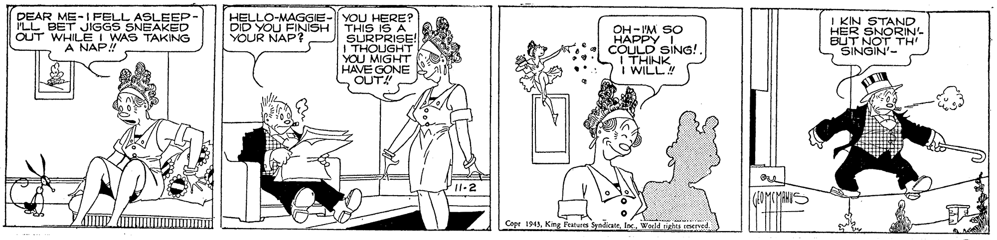 Jaw OCR: DEAR ME-I FELL ASLEEP PLL BET JIGGS SNEAKED OUT WHILE I WAS TAKING A NAP HELLO-MAGGIE- YOU HERE? DID YOU FINISH YOUR NAP? I KIN STAND HER BUT NOT N THIS IS A OH- I'M SO HAPPY I COULD SING!. I THINK I WILL SINGIN'- YOU MIGHT HAVE GONE OUT! Copr 1949Inc DEAR ME-I FELL ASLEEP PLL BET JIGGS SNEAKED OUT WHILE I WAS TAKING A NAP HELLO-MAGGIE- YOU HERE? DID YOU FINISH YOUR NAP? I KIN STAND HER BUT NOT N THIS IS A OH- I'M SO HAPPY I COULD SING!. I THINK I WILL SINGIN'- YOU MIGHT HAVE GONE OUT! Copr 1949King Features Syndicate