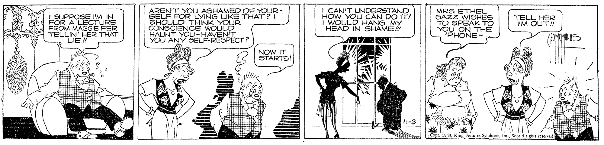 Monochrome OCR: AREN'T YOU ASHAMED OF YOUR- SELF FOR LYING LIKE THAT?I SHOULD THINK YOUR CONSCIENCE WOULD HAUNT YOU-HAVENT YOU ANY SELF-RESPÉCT? I CAN'T UNDERSTAND HOW YOU CAN DO IT! i WOULD HANG MY HEAD IN SHAME MRS ETHEL GAZZ WISHES LSUPPOSE I'M IN FOR A LECTURE FROM MAGGIE FER TELLIN' HER THAT LIE ! TELL HER I'M OUT! PHONE- LOMEMANUS NOW IT STARTS! 11-3 Cope. 1943 King Peatures SyndicateWorld r AREN'T YOU ASHAMED OF YOUR- SELF FOR LYING LIKE THAT?I SHOULD THINK YOUR CONSCIENCE WOULD HAUNT YOU-HAVENT YOU ANY SELF-RESPÉCT? I CAN'T UNDERSTAND HOW YOU CAN DO IT! i WOULD HANG MY HEAD IN SHAME MRS ETHEL GAZZ WISHES LSUPPOSE I'M IN FOR A LECTURE FROM MAGGIE FER TELLIN' HER THAT LIE ! TELL HER I'M OUT! PHONE- LOMEMANUS NOW IT STARTS! 11-3 Cope. 1943 King Peatures SyndicateWorld r