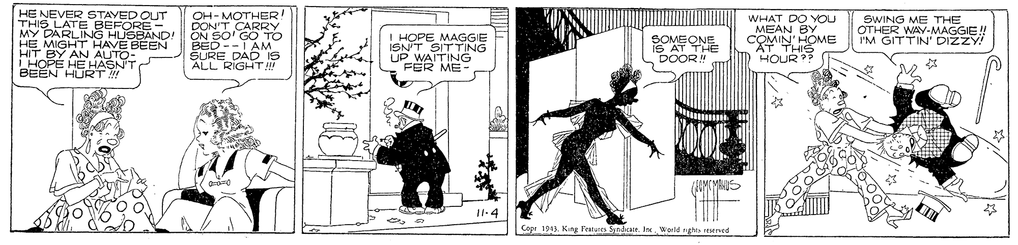 Comic book OCR: HE NEVER THIS LAT- STAYERE MY DARLING HUSBAND! HE MIGHT HAVE BEEN HIT BY AN AUTO- EHE HASN'T OH- MOTHER DON'T CARRY ON SO' GO TO BED --i AM SURE DAD IS ALL RIGHT! I HOPE MAGGIE ISN'T SITTING UP FER ME- WHAT DO YOU MEAN BY COMIN' HOME SWING ME THE OTHER WAY-MAGGIE! I'M GITTIN' DIZZY! SOMEONE IS AT DOOR! HOUR? RNO HURT ! 11.4 Copr 1943. King Features Syndcate. Ine World nghts reserved HE NEVER THIS LAT- STAYERE MY DARLING HUSBAND! HE MIGHT HAVE BEEN HIT BY AN AUTO- EHE HASN'T OH- MOTHER DON'T CARRY ON SO' GO TO BED --i AM SURE DAD IS ALL RIGHT! I HOPE MAGGIE ISN'T SITTING UP FER ME- WHAT DO YOU MEAN BY COMIN' HOME SWING ME THE OTHER WAY-MAGGIE! I'M GITTIN' DIZZY! SOMEONE IS AT DOOR! HOUR? RNO HURT ! 11.4 Copr 1943. King Features Syndcate. Ine World nghts reserved