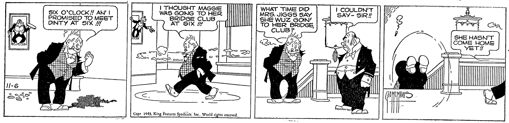 Humour OCR: SIX O'CLOCK! AN' I PROMISED TO MEET DINTY AT SiX ! I THOUGHT MAGGIE WAS GOING TO HER BRIDGE CLUB AT SIX WHAT TIME DID MRS. JIGGS SAY SHE WUZ GOIN HER BRIDGE I COULDN'T SAY- SIR! CLUB SHE HASN'T COME HOME YET! 11-6 KAMCMANIS Copr 194King Festures Syndicate Inc. World rights reserved SIX O'CLOCK! AN' I PROMISED TO MEET DINTY AT SiX ! I THOUGHT MAGGIE WAS GOING TO HER BRIDGE CLUB AT SIX WHAT TIME DID MRS. JIGGS SAY SHE WUZ GOIN HER BRIDGE I COULDN'T SAY- SIR! CLUB SHE HASN'T COME HOME YET! 11-6 KAMCMANIS Copr 194King Festures Syndicate Inc. World rights reserved