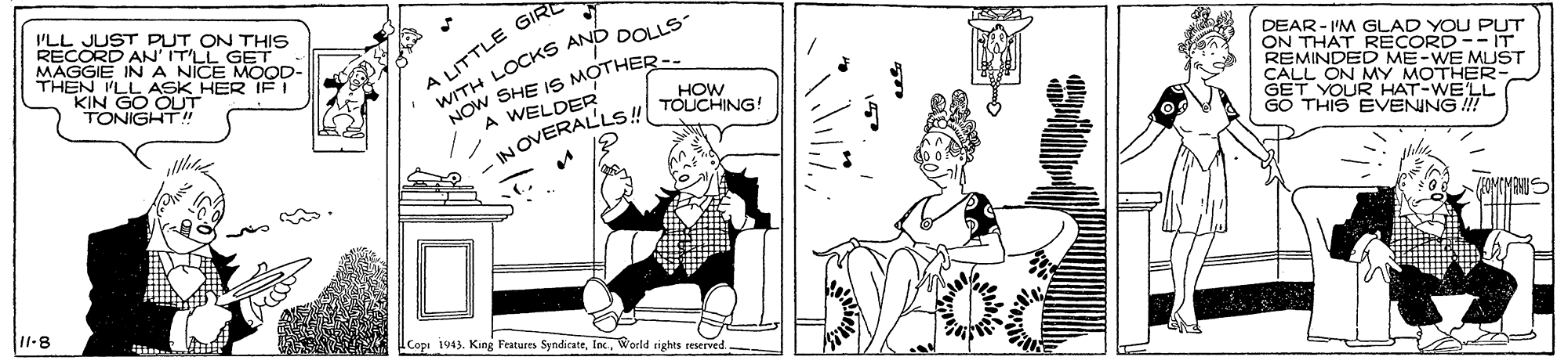 Style OCR: ILL JUST PUT ON THIS RECORD AN' ITLL GET MAGGIE IN A NICE MOOD- THEN LL ASK HER IE! KIN GO OLT TONIGHT!" WITH LOCKS AND DOLLS- MOw SHE IS MOTHERA WELDER A LITTLE GIR DEAR- I'M GLAD YOU PUT ON THAT RECORD-- IT REMINDED ME-WE MUST CALL ON MY MOTHER- GET YOUR HAT-WE'LL GO THIS EVENING ! HOW NOVERALLS TOUCHING 11-8 Copi 1943. King Features SyndicateWorld sights reserved- ILL JUST PUT ON THIS RECORD AN' ITLL GET MAGGIE IN A NICE MOOD- THEN LL ASK HER IE! KIN GO OLT TONIGHT!" WITH LOCKS AND DOLLS- MOw SHE IS MOTHERA WELDER A LITTLE GIR DEAR- I'M GLAD YOU PUT ON THAT RECORD-- IT REMINDED ME-WE MUST CALL ON MY MOTHER- GET YOUR HAT-WE'LL GO THIS EVENING ! HOW NOVERALLS TOUCHING 11-8 Copi 1943. King Features SyndicateWorld sights reserved-
