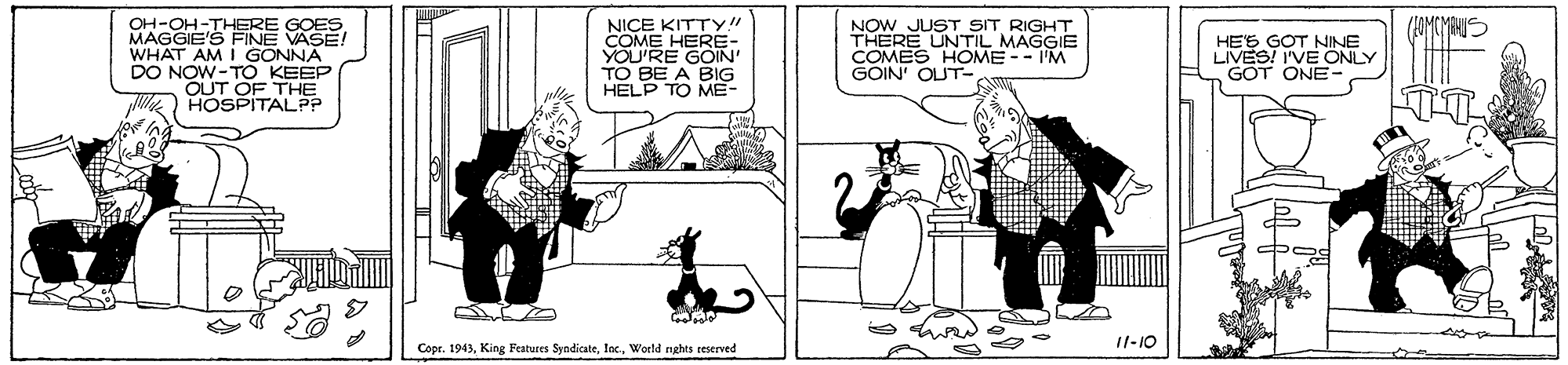 Illustration OCR: OH-OH-THERE GOES MAGGIE'S FNE VASE! WHAT AM I GONNA DO NOW-TO KEEP OUT OF THE HOSPITALP? NICE KITTY! COME HERE- YOU'RE GOIN TO BE A BIG HELP TO ME- NOW JUST SIT RIGHT THERE UNTIL MAGGIE COMES HOME -- I'M GÓIN' OUT- HES GOT NINE LIVES! I'VE ONLY GOT ONE- Copr. 1943World nghts reserved 11-10 OH-OH-THERE GOES MAGGIE'S FNE VASE! WHAT AM I GONNA DO NOW-TO KEEP OUT OF THE HOSPITALP? NICE KITTY! COME HERE- YOU'RE GOIN TO BE A BIG HELP TO ME- NOW JUST SIT RIGHT THERE UNTIL MAGGIE COMES HOME -- I'M GÓIN' OUT- HES GOT NINE LIVES! I'VE ONLY GOT ONE- Copr. 1943King Features SyndicateWorld nghts reserved 11-10