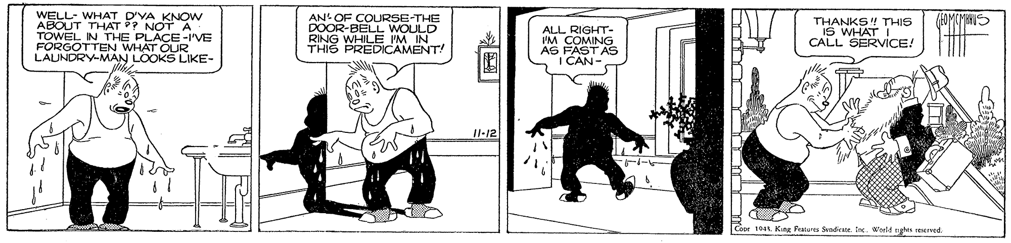 Conversation OCR: WELL- WHAT D'YA KNOW ABOUT THAT ?? NOTA TOWEL IN THE PLACE-I'VE FORGOTTEN WHAT OUR LAUNDRY-MAN LOOKS LIKE- AN' OF COURSE-THE DOOR-BELL WOULD RING THIS PRLE 'M IN! (EOMCMBHUS ALL RIGHT- IM COMING AS FASTAS I CAN- THANKS! THIS IS WHAT T CALL SERVICE! II-12 Cooe 1941. King Peatures Svndicate. toc. World nghes reserved. WELL- WHAT D'YA KNOW ABOUT THAT ?? NOTA TOWEL IN THE PLACE-I'VE FORGOTTEN WHAT OUR LAUNDRY-MAN LOOKS LIKE- AN' OF COURSE-THE DOOR-BELL WOULD RING THIS PRLE 'M IN! (EOMCMBHUS ALL RIGHT- IM COMING AS FASTAS I CAN- THANKS! THIS IS WHAT T CALL SERVICE! II-12 Cooe 1941. King Peatures Svndicate. toc. World nghes reserved.