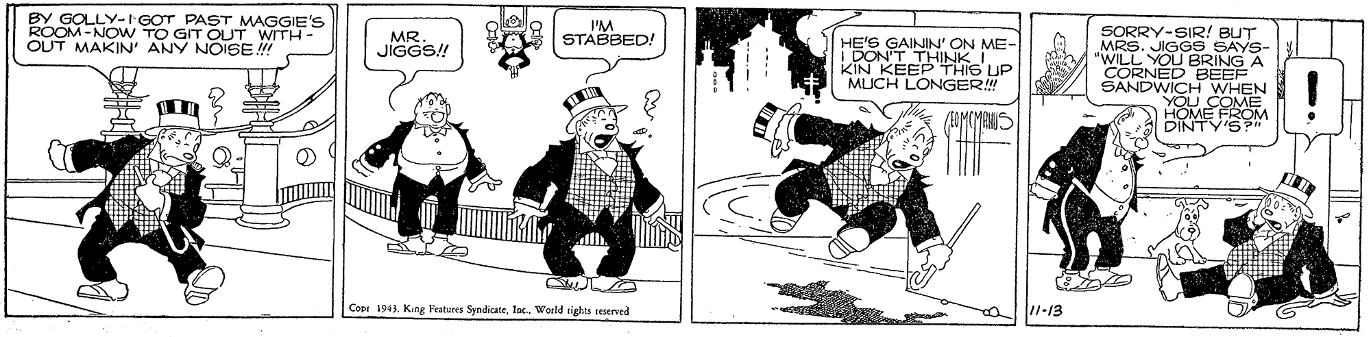 Fiction OCR: BY GOLLY-I GOT PAST MAGGIE'S ROOM -NOw TO GIT OUT WITH- OUT MAKIN' ANY NOISE ! I'M STABBED! SORRY-SIR! BUT MRS. JIGGS SAYS- "WILL YOU BRING A CORNED BEEF SANDWICH WHEN YOU COME DIA MEVIG M MR JÍGGS! HE'S ON ME- I DO SAININK I KIN KEEP THIG UP MUCH LONGER! Copr 1943World rights reserved 1-13 BY GOLLY-I GOT PAST MAGGIE'S ROOM -NOw TO GIT OUT WITH- OUT MAKIN' ANY NOISE ! I'M STABBED! SORRY-SIR! BUT MRS. JIGGS SAYS- "WILL YOU BRING A CORNED BEEF SANDWICH WHEN YOU COME DIA MEVIG M MR JÍGGS! HE'S ON ME- I DO SAININK I KIN KEEP THIG UP MUCH LONGER! Copr 1943King Features SyndicateWorld rights reserved 1-13