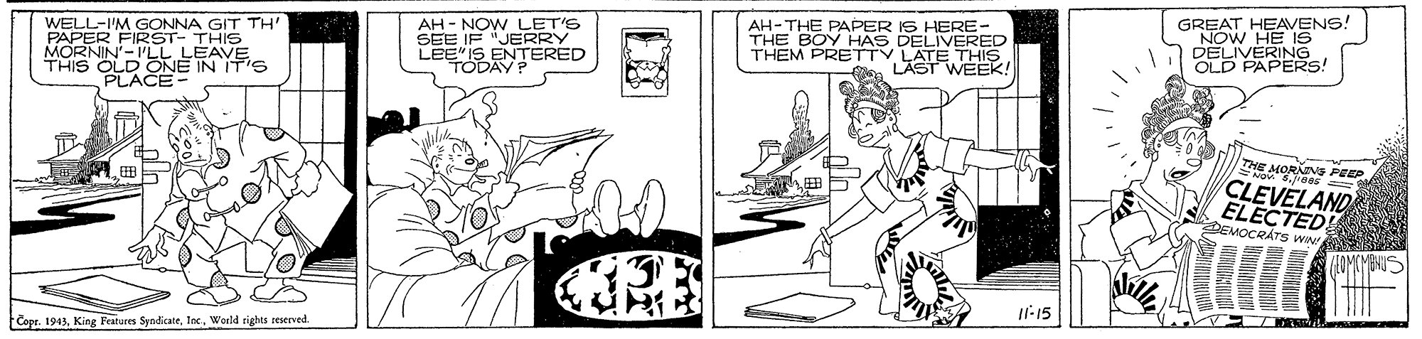 Black-and-white OCR: WELL-I'M GONNA GIT TH' PAPER FIRST- THIS MORNIN'-PLL LEAVE AH - NOW LET'S SEE IF "JERRY LEE IS ENTERED TODAYP AH-THE PAPER IS HERE- THE BOY HAS DELIVERED THEM PRETTY GREAT HEAVENS! "NOW HE IS DELIVERING OLD PAPERS! THIS OLD E IN IT'S LÄSTTHIRA E MORAINS PEEP CLEVELAND ELECTED! EMOCRÁTS ww RE Il-15 Copr. 1943World rights reserved WELL-I'M GONNA GIT TH' PAPER FIRST- THIS MORNIN'-PLL LEAVE AH - NOW LET'S SEE IF "JERRY LEE IS ENTERED TODAYP AH-THE PAPER IS HERE- THE BOY HAS DELIVERED THEM PRETTY GREAT HEAVENS! "NOW HE IS DELIVERING OLD PAPERS! THIS OLD E IN IT'S LÄSTTHIRA E MORAINS PEEP CLEVELAND ELECTED! EMOCRÁTS ww RE Il-15 Copr. 1943King Fratures SyndicateWorld rights reserved