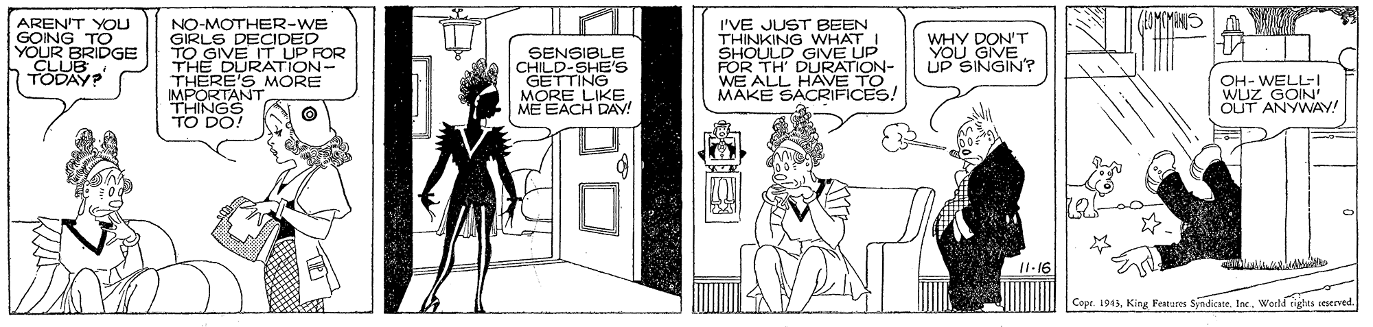 Parallel OCR: AREN'T YOU GOING TO YOUR BRIDGE CLUB TODAY? NO-MOTHER-WE GIRLS DECIDED TO GIVE IT UP ROR I'VE JUST BEEN THINKING WHAT I SHOULD FOR TH' DURAUP WE ALL HAVE TO MAKE SACRIFICES! WHY DON'T UGIVE YSINGIN? THERE'S MORE IMPORTANT THINGS TO DO! GETTING MORE LIKE ME EACH DAV! OH- WELL-I WUZ GOIN' OUT ANYWAY! |Copr. 1945World rights seserved. ? AREN'T YOU GOING TO YOUR BRIDGE CLUB TODAY? NO-MOTHER-WE GIRLS DECIDED TO GIVE IT UP ROR I'VE JUST BEEN THINKING WHAT I SHOULD FOR TH' DURAUP WE ALL HAVE TO MAKE SACRIFICES! WHY DON'T UGIVE YSINGIN? THERE'S MORE IMPORTANT THINGS TO DO! GETTING MORE LIKE ME EACH DAV! OH- WELL-I WUZ GOIN' OUT ANYWAY! |Copr. 1945King Features Syndicate. IneWorld rights seserved. ?