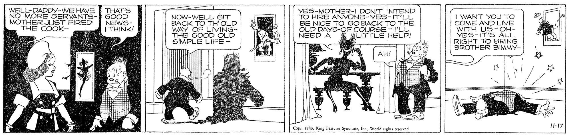 Fictional character OCR: WELL-DADDY-WE HAVE NO MORE SERVANTS- MOTHER JUST FIRED THE COOK- THAT'S GOOD NEWS- | THINK! NOW-WELL GIT BACK TO TH' OLD WAY OF LIVING- THE GOOD OLD SIMPLE LIFE- YES-MOTHER-I DONT INTEND TO HIRE ANYONE-YES-IT'LL BE NICE TO GO BACK TO THE OLD DAYS-OF COURSE-I'LL NEED A I WANT YOU TO COME AND LIVE WITH US-OH- YES-IT'S ALL RIGHT TO BRING BROTHER BIMMY- LITTLE HELP! AH! 1-17 Copr 1943World nghts tesened WELL-DADDY-WE HAVE NO MORE SERVANTS- MOTHER JUST FIRED THE COOK- THAT'S GOOD NEWS- | THINK! NOW-WELL GIT BACK TO TH' OLD WAY OF LIVING- THE GOOD OLD SIMPLE LIFE- YES-MOTHER-I DONT INTEND TO HIRE ANYONE-YES-IT'LL BE NICE TO GO BACK TO THE OLD DAYS-OF COURSE-I'LL NEED A I WANT YOU TO COME AND LIVE WITH US-OH- YES-IT'S ALL RIGHT TO BRING BROTHER BIMMY- LITTLE HELP! AH! 1-17 Copr 1943King Features SyndicateWorld nghts tesened