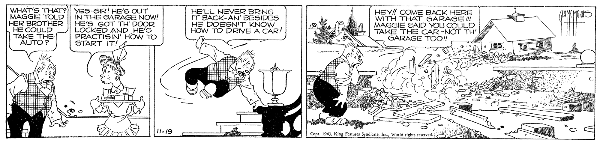 Fiction OCR: WHAT'S THAT? YES-SIR! HE'S OUT MAGGIE TOLD HER BROTHER HE COULD TAKE THE AUTO? IN THE GARAGE NOW! HE'S GOT TH' DOOR LOCKED AND HE'S PRACTISIN' HOW TO START IT! HE'LL NEVER BRING IT BACK-AN' BESIDES HE DOESNIT KNOW HOW TO DRIVE A CAR! HEY! COME BACK HERE WITH THAT GARAGE ! MAGGIE SAID YOU COULD TAKE THE CAR-NOT TH' GARAGE TO! 11-19 Copr. 1943World rights resened. WHAT'S THAT? YES-SIR! HE'S OUT MAGGIE TOLD HER BROTHER HE COULD TAKE THE AUTO? IN THE GARAGE NOW! HE'S GOT TH' DOOR LOCKED AND HE'S PRACTISIN' HOW TO START IT! HE'LL NEVER BRING IT BACK-AN' BESIDES HE DOESNIT KNOW HOW TO DRIVE A CAR! HEY! COME BACK HERE WITH THAT GARAGE ! MAGGIE SAID YOU COULD TAKE THE CAR-NOT TH' GARAGE TO! 11-19 Copr. 1943King Features SyndicateWorld rights resened.