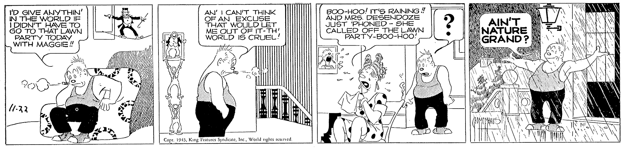 Fiction OCR: BOO-HOO! IT'S RANING! AND MRS. DESENDOZE I'D GIVE ANYTHIN' IN THE WORLD IF I DIDN'T HAVE TO GO TO THAT LAWN PARTY TODAY WITH MAGGIE! AN' I CAN'T THINK OF AN EXCUSE THAT WOULD LET ME OUT OF IT-TH! WORLD IS CRUEL! AIN'T NATURE GRAND? CALI ED PARTY-BOO-HOO! P NED ELAWN SHE 1-33 Cope. 1943World rights teseved. BOO-HOO! IT'S RANING! AND MRS. DESENDOZE I'D GIVE ANYTHIN' IN THE WORLD IF I DIDN'T HAVE TO GO TO THAT LAWN PARTY TODAY WITH MAGGIE! AN' I CAN'T THINK OF AN EXCUSE THAT WOULD LET ME OUT OF IT-TH! WORLD IS CRUEL! AIN'T NATURE GRAND? CALI ED PARTY-BOO-HOO! P NED ELAWN SHE 1-33 Cope. 1943King Teatures SyndicateWorld rights teseved.