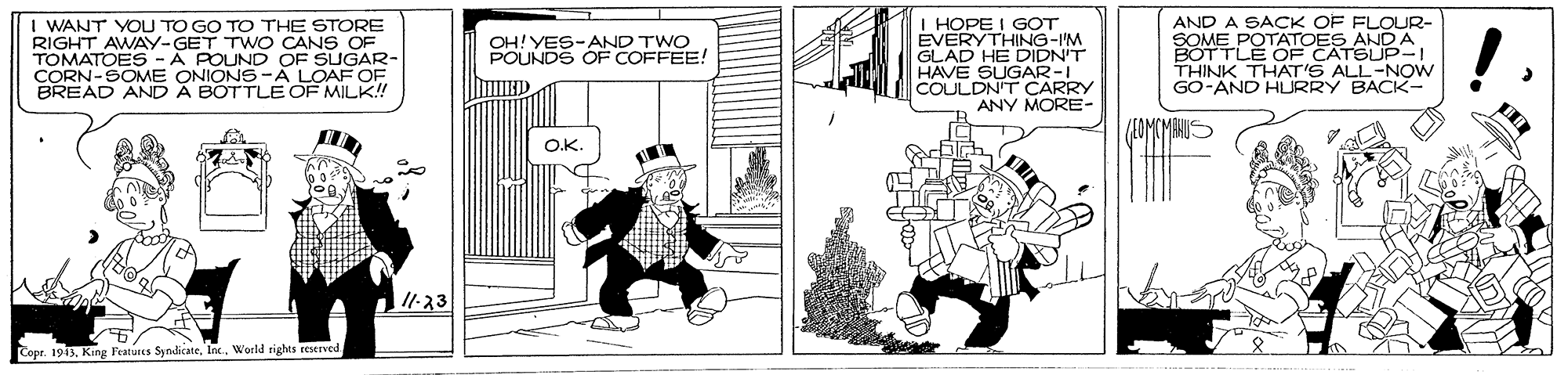 Line art OCR: WANT YOU TO GO TO THE STORE RIGHT AWAY-GET TW O CANS OF TOMATOES -A POUND OF SUGAR- CORN-SOME ONIONS-A LOAF OF BREAD ANDA BOTTLE OF MILK! I HOPE I GOT EVERYTHING-I'M GLAD HE DIDN'T HAVE SUGAR-I COULDN'T CARRY ANY MORE- AND A SACK OF FLOUR- SOME POTATOES ANDA BOTTLE OF CATSUP- THINK THAT'S ALL-NOw GO-AND HURRY BACK- OH!YES-AND TWO POUNDS OF COFFEE! ans O.K -?3 Copr. 1913. King Features SyndicateWorld rights reserve WANT YOU TO GO TO THE STORE RIGHT AWAY-GET TW O CANS OF TOMATOES -A POUND OF SUGAR- CORN-SOME ONIONS-A LOAF OF BREAD ANDA BOTTLE OF MILK! I HOPE I GOT EVERYTHING-I'M GLAD HE DIDN'T HAVE SUGAR-I COULDN'T CARRY ANY MORE- AND A SACK OF FLOUR- SOME POTATOES ANDA BOTTLE OF CATSUP- THINK THAT'S ALL-NOw GO-AND HURRY BACK- OH!YES-AND TWO POUNDS OF COFFEE! ans O.K - ? 3 Copr. 1913. King Features SyndicateWorld rights reserve