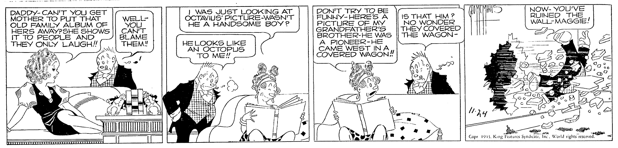 Publication OCR: I WAS JUST LOOKING AT OCTAVIUS PICTURE-WASN'T HE A HANDSOME BOY? NOW- YOU'VE RUINED THE WALL-MAGGIE! DADDY-CAN'T YOU GET MOTHER TO PUT THAT OLD FAMILY ALBUM OF HERS AWAYPSHE SHOWS IT TO PEOPLE AND THEY ONLY LAUGH! WELL- YOU CAN'T BLAME THEM! PON'T TRY TO BE FUNNY-HERE'S A PICTURE OF MY GRANDFATHER'S BROTHER-HE WAS A PIONEER-HE IN A ANE W AGON! IS THAT HIM ? NO WONDER THEY COVERED THE WAGON- HELOOKS LIKE AN OCTOPUS TO ME! ?Y Copr 1915. King leatures SyndicateWorld rights reskeved I WAS JUST LOOKING AT OCTAVIUS PICTURE-WASN'T HE A HANDSOME BOY? NOW- YOU'VE RUINED THE WALL-MAGGIE! DADDY-CAN'T YOU GET MOTHER TO PUT THAT OLD FAMILY ALBUM OF HERS AWAYPSHE SHOWS IT TO PEOPLE AND THEY ONLY LAUGH! WELL- YOU CAN'T BLAME THEM! PON'T TRY TO BE FUNNY-HERE'S A PICTURE OF MY GRANDFATHER'S BROTHER-HE WAS A PIONEER-HE IN A ANE W AGON! IS THAT HIM ? NO WONDER THEY COVERED THE WAGON- HELOOKS LIKE AN OCTOPUS TO ME! ? Y Copr 1915. King leatures SyndicateWorld rights reskeved