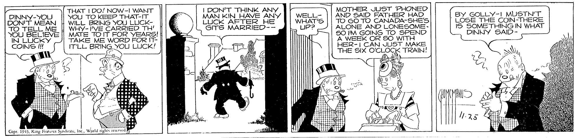 Comics OCR: THAT I DO! NOW-I WANT YOU TO KEEP THAT-IT WILL BRING YOU LUCK- WHY-IVE CARRIED TH MATE TO IT FOR YEARS! TAKE ME WORD FOR IT- IT'LL BRING YOU LUCK! I DON'T THINK ANY MAN KIN HAVE ANY LUCK AFTER HE GITS MARRIED-- MOTHER JUST PHONED AND SAID FATHER HAD TO GO TO CANADA-SHE'S LONE AND LONESOME- BY GOLLY-I MUSTNT LOSE THE COIN-THERE IS SOMETHING IN WHAT DINNY SAID- WELL- WHAT'S UP? DINNY-YOU DONIT MEAN TELL ME YOU BELIEVE IN LUCKY COINS I! GOING TO SPEND A WEEK OR SO WITH HER-I CAN JUST MAKE THE SIX O'CLOCK TRAIN! I1-25 Cope. 1943. King Fewures SyndrateWorld rigis teknud. THAT I DO! NOW-I WANT YOU TO KEEP THAT-IT WILL BRING YOU LUCK- WHY-IVE CARRIED TH MATE TO IT FOR YEARS! TAKE ME WORD FOR IT- IT'LL BRING YOU LUCK! I DON'T THINK ANY MAN KIN HAVE ANY LUCK AFTER HE GITS MARRIED-- MOTHER JUST PHONED AND SAID FATHER HAD TO GO TO CANADA-SHE'S LONE AND LONESOME- BY GOLLY-I MUSTNT LOSE THE COIN-THERE IS SOMETHING IN WHAT DINNY SAID- WELL- WHAT'S UP? DINNY-YOU DONIT MEAN TELL ME YOU BELIEVE IN LUCKY COINS I! GOING TO SPEND A WEEK OR SO WITH HER-I CAN JUST MAKE THE SIX O'CLOCK TRAIN! I1-25 Cope. 1943. King Fewures SyndrateWorld rigis teknud.