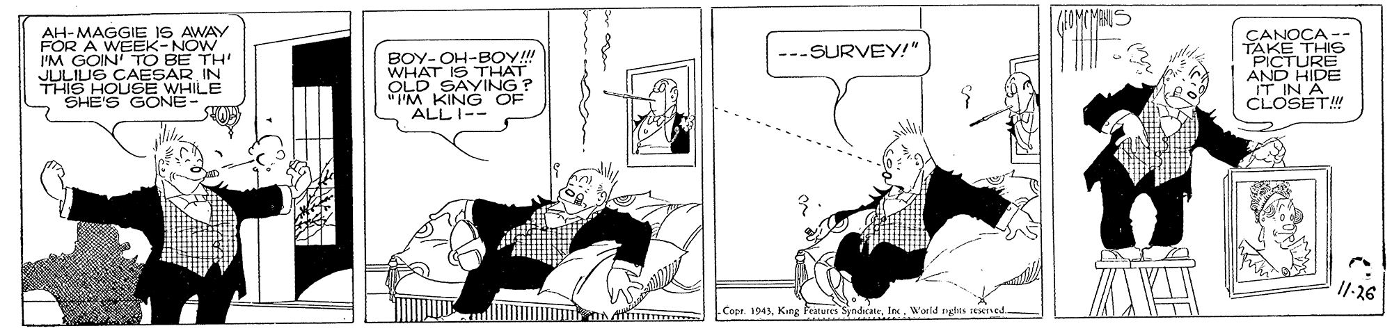 Parallel OCR: AH-MAGGIE IS AWAY FÖR A WEEK-NOW I'M GOIN' TO BE TH' JULIUS CAESAR IN THIS HOUSE WHILE SHE'S GONE CANOCA -- TAKE THIS "PICTURE AND IT IN CLOSET! ---SURVEY!" BOY- OH-BOY! WHAT IS THAT OLD SAYING? IM KING OF ALL I-- 11-26 Copr. 1943W'orld gdts rexned AH-MAGGIE IS AWAY FÖR A WEEK-NOW I'M GOIN' TO BE TH' JULIUS CAESAR IN THIS HOUSE WHILE SHE'S GONE CANOCA -- TAKE THIS "PICTURE AND IT IN CLOSET! ---SURVEY!" BOY- OH-BOY! WHAT IS THAT OLD SAYING? IM KING OF ALL I-- 11-26 Copr. 1943King Peatures SyndicateW'orld gdts rexned