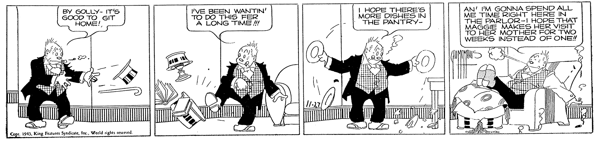 Style OCR: I'VE BEEN WANTIN' TO DO THIS FER A LONG TIME ! I HOPE THERE'S MORE DISHES IN THE PANTRY- AN' I'M GONNA SPEND ALL ME TIME RIGHT HERE IN THE PARLOR-I HOPE THAT MAGGIE MAKES HER VISIT TO HER MOTHER FOR TWO WEEKS INSTEAD OF ONE!! BY GOLLY- IT'S GOOD TO GIT HOME! IMIMANS ???.I Copr. 1943Werld rights reseved. I'VE BEEN WANTIN' TO DO THIS FER A LONG TIME ! I HOPE THERE'S MORE DISHES IN THE PANTRY- AN' I'M GONNA SPEND ALL ME TIME RIGHT HERE IN THE PARLOR-I HOPE THAT MAGGIE MAKES HER VISIT TO HER MOTHER FOR TWO WEEKS INSTEAD OF ONE!! BY GOLLY- IT'S GOOD TO GIT HOME! IMIMANS ???.I Copr. 1943King Featutes SyndicateWerld rights reseved.