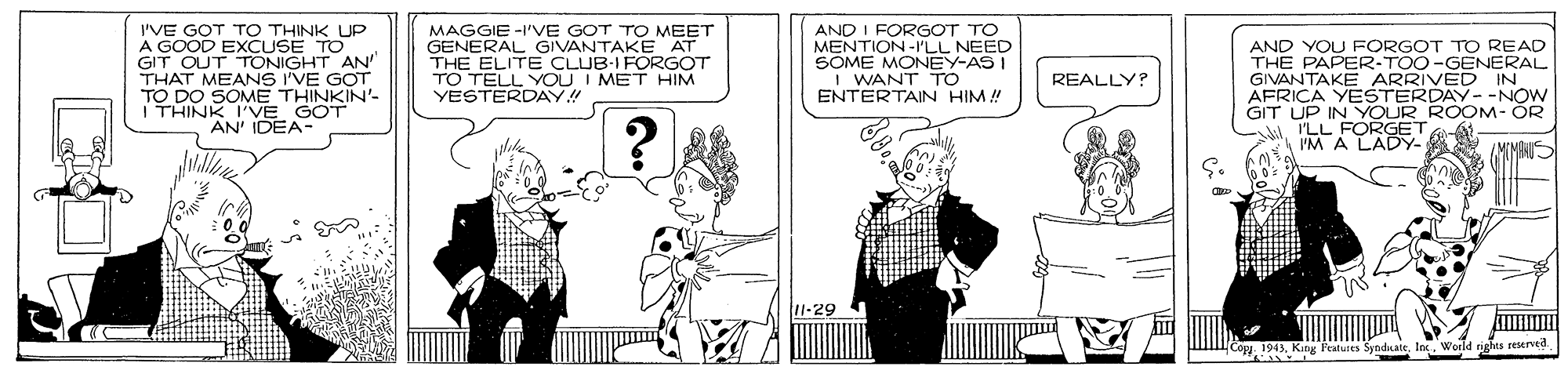 Parallel OCR: I'VE GOT TO THINK UP A GOOD EXCUSE TO GIT OUT TONIGHT AN' THAT MEANS I'VE GOT TO DO SOME THINKIN'- THINK I'VE G AN' IDEA- MAGGIE -I'VE GOT TO MEET GENERAL GIVANTAKE AT THE ELITE CLUB-I FORGOT TO TELL YOU I MET HIM YESTERDAY!! AND I FORGOT TO MENTION-I'LL NEED SOME MONEY-AS I I WANT TO ENTERTAIN HIM! AND YOU FORGOT TO READ THE PAPER-TOO-GENERAL GIVANTAKE ARRIVED IN AFRICA YESTERDAY--NOW GIT UP IN YOUR ROOM- ÖR A I'LL FORGET I'M A LADY- REALLY? GOT" 11-29 Featutes SyndLate ts reserved I'VE GOT TO THINK UP A GOOD EXCUSE TO GIT OUT TONIGHT AN' THAT MEANS I'VE GOT TO DO SOME THINKIN'- THINK I'VE G AN' IDEA- MAGGIE -I'VE GOT TO MEET GENERAL GIVANTAKE AT THE ELITE CLUB-I FORGOT TO TELL YOU I MET HIM YESTERDAY!! AND I FORGOT TO MENTION-I'LL NEED SOME MONEY-AS I I WANT TO ENTERTAIN HIM! AND YOU FORGOT TO READ THE PAPER-TOO-GENERAL GIVANTAKE ARRIVED IN AFRICA YESTERDAY--NOW GIT UP IN YOUR ROOM- ÖR A I'LL FORGET I'M A LADY- REALLY? GOT" 11-29 Featutes SyndLate ts reserved