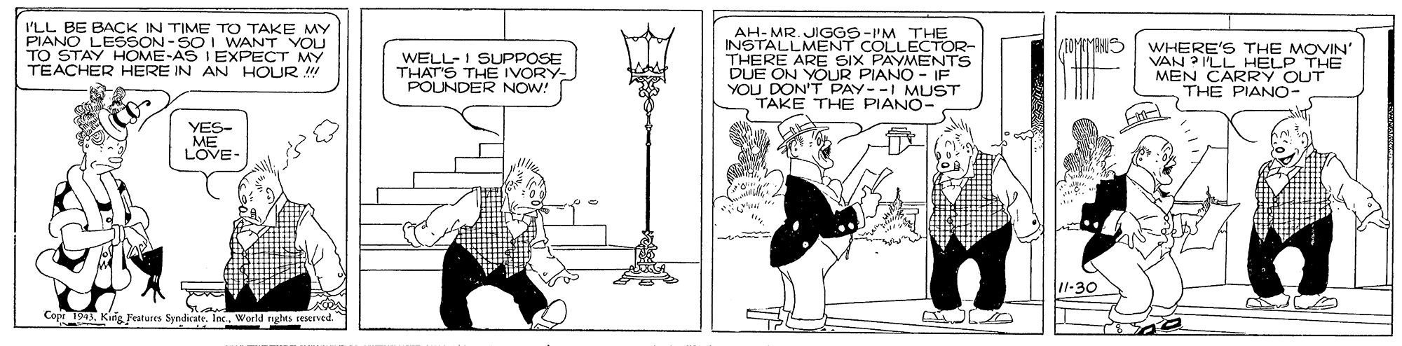 Design OCR: I'LL BE BACK IN TIME TO TAKE MY PIANO LESSON -SOI WANT YOU TO STAY HOME-AS I EXPECT MY TEACHER HERE IN AN HOUR AH-MR. JIGGS-I'MÉCTOR- INSTALLMENT THERE ARE SIX PAYMENTS DUE ON YOUR PIANO - IF YOU DON'T PAY--I MUST TAKE THE PIANO- THE WELL-I SUPPOSE THAT'S THE IVORY- POUNDER NOW! WHERE'S THE MOVIN' VAN ? I'LL HELP THE MEN CARRY OUT THE PIANO YES- ME LOVE- Copt 1Kirig Features Syndicate. I Inc.World rights reserved. I'LL BE BACK IN TIME TO TAKE MY PIANO LESSON -SOI WANT YOU TO STAY HOME-AS I EXPECT MY TEACHER HERE IN AN HOUR AH-MR. JIGGS-I'MÉCTOR- INSTALLMENT THERE ARE SIX PAYMENTS DUE ON YOUR PIANO - IF YOU DON'T PAY--I MUST TAKE THE PIANO- THE WELL-I SUPPOSE THAT'S THE IVORY- POUNDER NOW! WHERE'S THE MOVIN' VAN ? I'LL HELP THE MEN CARRY OUT THE PIANO YES- ME LOVE- Copt 1Kirig Features Syndicate. I Inc.World rights reserved.