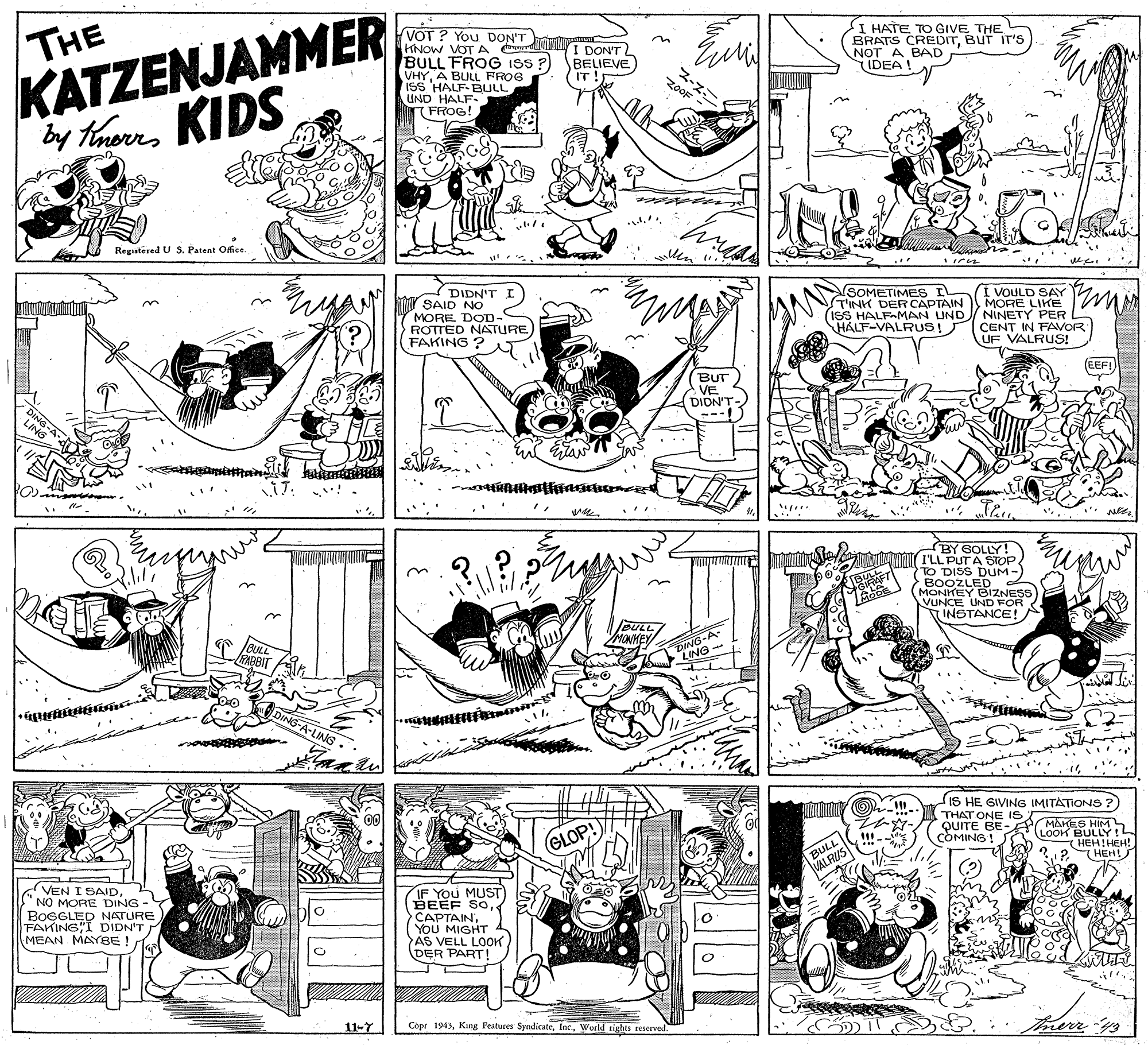 Monochrome photography OCR: THE KATZENJAMMER by TarKIDS VOT ? You DON'T KNOW VOT A r BULL FROG ISS ? VHYA BULL FROG ISS HALF-BULL UND HALF. ( FROG! I DON'T BELIEVE HATE TO GIVE THE BRATS CREDITBUT IT'S NOT A BAD IDEA! IT zooF Registered U Patent Ofice. DIDN'T SAID NO MORE DOD- ROTTED NATURE FAKING ? SOMETIMES IL TINK DER CAPTAIN I VOULD SAY MORE LIKE (ISS HALFAMAN UND NINETY PER CENT IN FAVOR UF VALRUS! HALF-VALRUS! (EEF! BUT A VE DIDN'T ---. ... BY SOLLY! I'LL PUTA STOP TO DISS DUM- BOOZLED (MONKEY BIZNESS VUNCE UND FOR INSTANCE! AFT BULL/ MONHEY DING-A- LING 45-A-LING IS HE GIVING IMITATIONS ?) THAT ONE IS QUITE BE- P MAKES HIM LOOK BULLY!L (HEH HEH! (HEH! GLOP! COMING! BULL VALRUS VEN I SAIDNO MORE DING BOGGLED NATURE FAKING I DIDN'T MEAN MAYBE ! IF You MUST BEEF SOYou MIGHT AS VELL LOOK (DER PART! 11-7 Cepr 1943World tights teserved Trerrys THE KATZENJAMMER by TarKIDS VOT ? You DON'T KNOW VOT A r BULL FROG ISS ? VHYA BULL FROG ISS HALF-BULL UND HALF. ( FROG! I DON'T BELIEVE HATE TO GIVE THE BRATS CREDITBUT IT'S NOT A BAD IDEA! IT zooF Registered U Patent Ofice. DIDN'T SAID NO MORE DOD- ROTTED NATURE FAKING ? SOMETIMES IL TINK DER CAPTAIN I VOULD SAY MORE LIKE (ISS HALFAMAN UND NINETY PER CENT IN FAVOR UF VALRUS! HALF-VALRUS! (EEF! BUT A VE DIDN'T ---. ... BY SOLLY! I'LL PUTA STOP TO DISS DUM- BOOZLED (MONKEY BIZNESS VUNCE UND FOR INSTANCE! AFT BULL/ MONHEY DING-A- LING 45-A-LING IS HE GIVING IMITATIONS ?) THAT ONE IS QUITE BE- P MAKES HIM LOOK BULLY!L (HEH HEH! (HEH! GLOP! COMING! BULL VALRUS VEN I SAIDNO MORE DING BOGGLED NATURE FAKING I DIDN'T MEAN MAYBE ! IF You MUST BEEF SOYou MIGHT AS VELL LOOK (DER PART! 11-7 Cepr 1943Kung Features SyndicateWorld tights teserved Trerrys