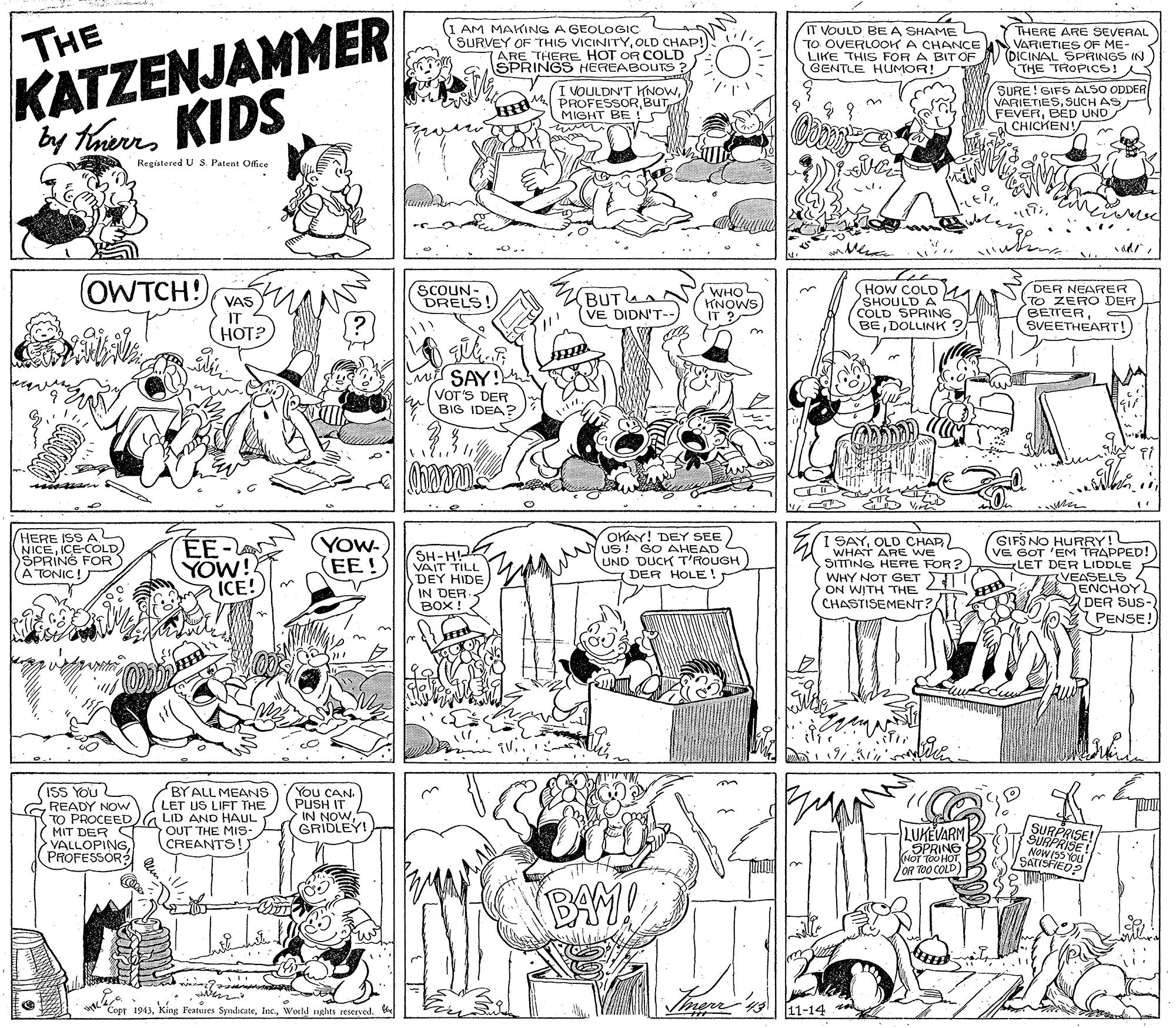 Illustration OCR: THE KATZENJAMMER by tarmKIDS AM MAKING A GEOLOGIC SURVEY OF THIS VICINITYOLD CHAP!) (ARE THERE HOT OR COLD SPRINGS HEREABOUTS: IT VOULD BEA SHAME L TO OVERLOOK A CHANCcE LIKE THIS FOR A BIT OF GENTLE HUMOR!SW THERE ARE SEVERAL VARIETIES OF ME- (DICINAL SPRINGS IN THE TROPICS! I VOULDN'T KNOWBUT MIGHT BE !S SURE!GIFS ALSO ODDER VARIETIESSUCH AS FEVERBED UND CHICKENY Registored U S. Patent Offce OWTCH!) SCOUN- DRELS! (HOW COLD) SHOULD A COLD SPRING BEDOLLINK WHO KNOWS DER NEARER VAS IT HOT? BUTLA (VE DIDN'T-- TO ZERO DER BEITERSVEETHEART! SAY! VOT'S DER BIG IDEA? HERE NICEC AD SPRING FOR A TONIC! OKAY! DEY SEE NUS! GO AHEAD UND DUCK T'ROUGH DER HOLE! GIFS NO HURRY! (VE GOT 'EM TRAPPED! LET DER LIDDLE VEASELS ENCHOY. DER SUS- 7 PENSE! EE- YOW! ICE! (YOw (EE! (SH- DEY HIDE IN DER- BOX ! I SAYOLD CHAR A 'WHAT ARE WE SITTING HERE FOR ? WHY NOT GET ON WITH THE CHASTISEMENT? BYALL MEANS (ISS You GREADY NOW TO PROCEED G LID AND HAUL MIT DER VALLOPINGPROFESSOR You CAN. PUSH IT IN NOWGRIDLEY LET US LIFT THE OUT THE MIs- CREANTS!. LUKEVARM SPRING SURPRSE! NOWISS YOU SATISFIED? OR TOO COLD) BAY! "Copr 1943World nghts reserved. 11-14 THE KATZENJAMMER by tarmKIDS AM MAKING A GEOLOGIC SURVEY OF THIS VICINITYOLD CHAP!) (ARE THERE HOT OR COLD SPRINGS HEREABOUTS: IT VOULD BEA SHAME L TO OVERLOOK A CHANCcE LIKE THIS FOR A BIT OF GENTLE HUMOR!SW THERE ARE SEVERAL VARIETIES OF ME- (DICINAL SPRINGS IN THE TROPICS! I VOULDN'T KNOWBUT MIGHT BE !S SURE!GIFS ALSO ODDER VARIETIESSUCH AS FEVERBED UND CHICKENY Registored U S. Patent Offce OWTCH!) SCOUN- DRELS! (HOW COLD) SHOULD A COLD SPRING BEDOLLINK WHO KNOWS DER NEARER VAS IT HOT? BUTLA (VE DIDN'T-- TO ZERO DER BEITERSVEETHEART! SAY! VOT'S DER BIG IDEA? HERE NICEC AD SPRING FOR A TONIC! OKAY! DEY SEE NUS! GO AHEAD UND DUCK T'ROUGH DER HOLE! GIFS NO HURRY! (VE GOT 'EM TRAPPED! LET DER LIDDLE VEASELS ENCHOY. DER SUS- 7 PENSE! EE- YOW! ICE! (YOw (EE! (SH- DEY HIDE IN DER- BOX ! I SAYOLD CHAR A 'WHAT ARE WE SITTING HERE FOR ? WHY NOT GET ON WITH THE CHASTISEMENT? BYALL MEANS (ISS You GREADY NOW TO PROCEED G LID AND HAUL MIT DER VALLOPINGPROFESSOR You CAN. PUSH IT IN NOWGRIDLEY LET US LIFT THE OUT THE MIs- CREANTS!. LUKEVARM SPRING SURPRSE! NOWISS YOU SATISFIED? OR TOO COLD) BAY! "Copr 1943king Features SyndicateWorld nghts reserved. 11-14