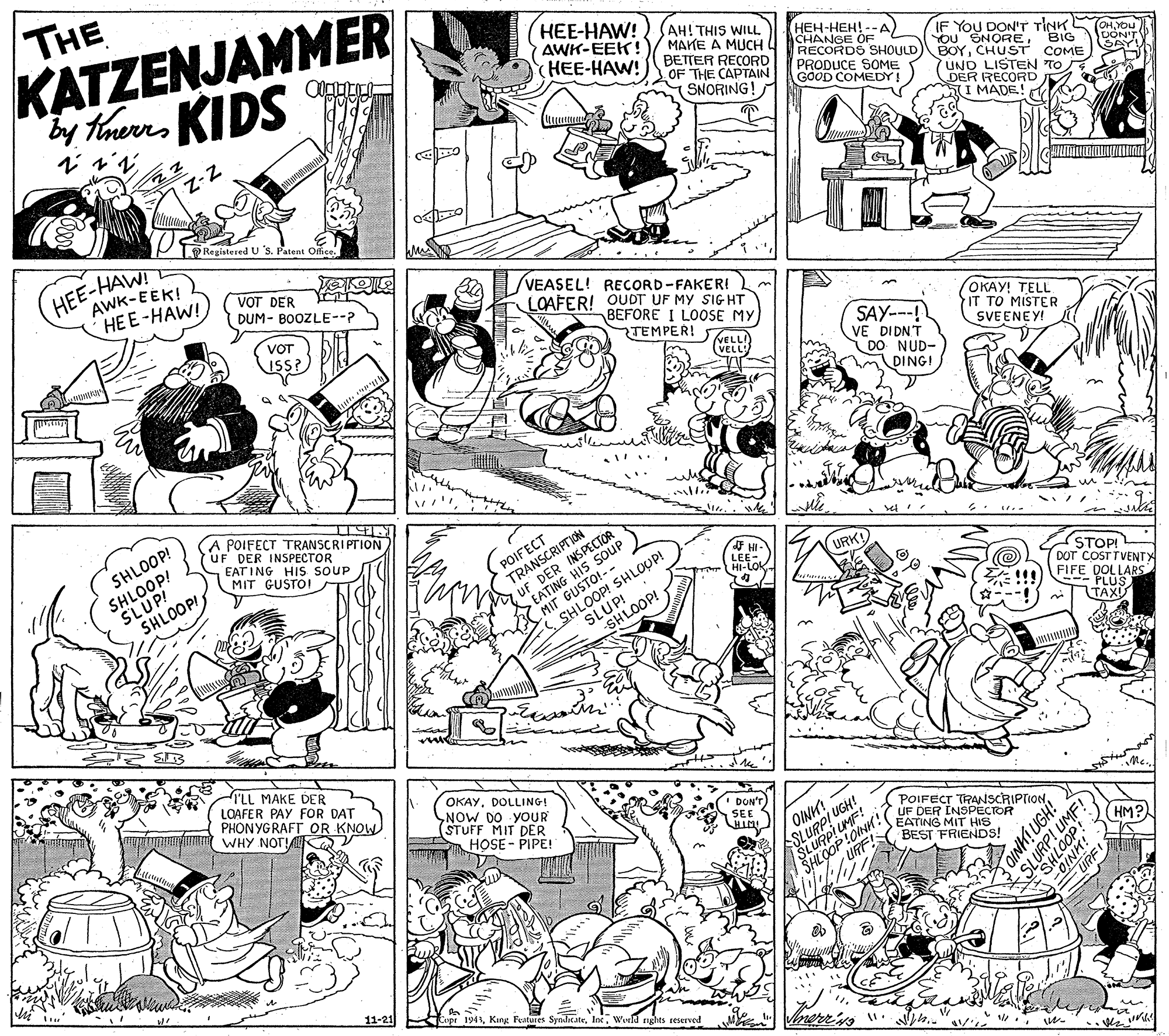 Monochrome OCR: THE KATZENJAMMER by thurrKIDS HEE-HAW! AWK-EEK! HEE-HAW! (AH! THIS WILL MAKE A MUCH BETTER RECORD OF THE CAPTAIN SNORING! ???-???!-- ?) CHANGE OF RECORDS SHOULD) BOYCHUST COME PRODUCE SOME GOOD COMEDY IF YOU DON'T TINK OHYOu You SNOREBIG UON'T SAY! UND LISTEN TO DER RECORD I MADE! GL Registered U S. Patent Office. HEE-HAW! AWK-EEK! HEE-HAW! VOT DER r DUM- BOOZLE--? VEASEL! RECORD-FAKER! LOAFER! OUDT UF MY SIG HT BEFORE I LOOSE MY TEMPER! S KELL VOT ISS? SAY--! VE DIDNT DO NUD- ????! ?ELL IT TO MISTER SVEENEY! (VELL DING! POIFECT TRANSCRIPTION UF DER INSPECTOR SHLOOP! SLUP! SHLOOP! SHLOOP! EAT ING HIS SOUP MIT GUSTOI TRANSCRIPTION UF DER INSPECIUS EATING HIS POIFECT . .. MIT GUSTO!-- SHLOOP! SHLOUP! SLUP! URK! LEE HI-LOK STOP! DOT COSTTVENTX FIFE DOLLARS - PLUS TAXU SHLOOP! I'LL MAKE DER LOAFER PAY FOR DAT PHONYGRAFT OR KNOW WHY NOTK OKAYDOLLINGI SNOW DO YOUR (STUFF MIT DER HOSE - PIPE! DON'T SEE OINH! ASLURPI UGN SLUAP!UNK!( SHLOOP URF POIFECT TRANSCRIPTIONUF DER INSPECTOR EATING MIT HIS BEST FRIENDS! HM? 11-21 pe 1943Weeld ights reserved Vmerr'iss ". ." DIN! UGH! SLU UMF! THE KATZENJAMMER by thurrKIDS HEE-HAW! AWK-EEK! HEE-HAW! (AH! THIS WILL MAKE A MUCH BETTER RECORD OF THE CAPTAIN SNORING! ???-???!-- ?) CHANGE OF RECORDS SHOULD) BOYCHUST COME PRODUCE SOME GOOD COMEDY IF YOU DON'T TINK OHYOu You SNOREBIG UON'T SAY! UND LISTEN TO DER RECORD I MADE! GL Registered U S. Patent Office. HEE-HAW! AWK-EEK! HEE-HAW! VOT DER r DUM- BOOZLE--? VEASEL! RECORD-FAKER! LOAFER! OUDT UF MY SIG HT BEFORE I LOOSE MY TEMPER! S KELL VOT ISS? SAY--! VE DIDNT DO NUD- ????! ?ELL IT TO MISTER SVEENEY! (VELL DING! POIFECT TRANSCRIPTION UF DER INSPECTOR SHLOOP! SLUP! SHLOOP! SHLOOP! EAT ING HIS SOUP MIT GUSTOI TRANSCRIPTION UF DER INSPECIUS EATING HIS POIFECT . .. MIT GUSTO!-- SHLOOP! SHLOUP! SLUP! URK! LEE HI-LOK STOP! DOT COSTTVENTX FIFE DOLLARS - PLUS TAXU SHLOOP! I'LL MAKE DER LOAFER PAY FOR DAT PHONYGRAFT OR KNOW WHY NOTK OKAYDOLLINGI SNOW DO YOUR (STUFF MIT DER HOSE - PIPE! DON'T SEE OINH! ASLURPI UGN SLUAP!UNK!( SHLOOP URF POIFECT TRANSCRIPTIONUF DER INSPECTOR EATING MIT HIS BEST FRIENDS! HM? 11-21 pe 1943Kang Features SyalicateWeeld ights reserved Vmerr'iss ". ." DIN! UGH! SLU UMF!
