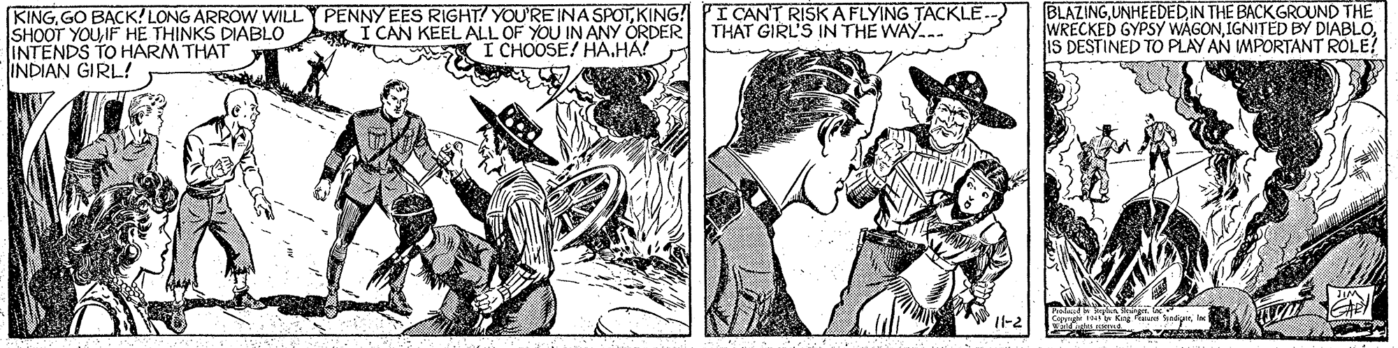 Font OCR: KINGKING! PI CANT RISKA FLYING TACKLE. SHOOT YOUIF HE THINKS DIABLO INTENDS TO HARM THAT INDIAN GIRL! BLAZING UNHEEDEDIN THE BACK GROUND THE WRECKED GYPSY WAGONIS DESTINED TO PLAY AN IMPORTANT ROLE! I CAN KEEL ALL OF YOU IN ANY ORDER I CHOOSE! HAHA! THAT GIRL'S IN THE WAY... elast e mer Kang Pa Sady KINGGO BACK! LONG ARROW WILL PENNY EES RIGHT! YOU'RE INA SPOTKING! PI CANT RISKA FLYING TACKLE. SHOOT YOUIF HE THINKS DIABLO INTENDS TO HARM THAT INDIAN GIRL! BLAZING UNHEEDEDIN THE BACK GROUND THE WRECKED GYPSY WAGONIGNITED BY DIABLOIS DESTINED TO PLAY AN IMPORTANT ROLE! I CAN KEEL ALL OF YOU IN ANY ORDER I CHOOSE! HAHA! THAT GIRL'S IN THE WAY... elast e mer Kang Pa Sady