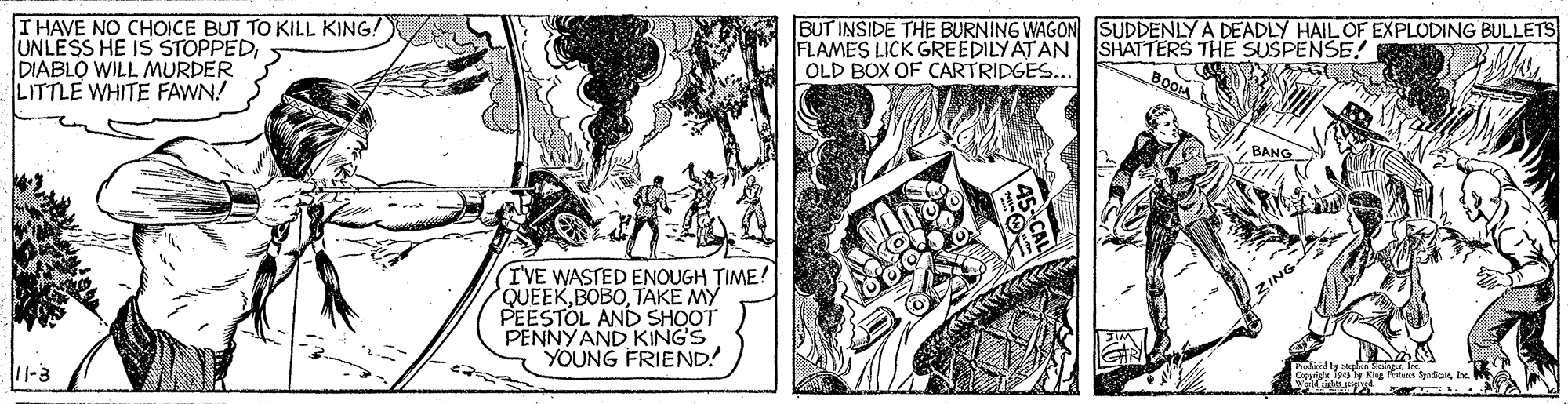 Comic book OCR: THAVE NO CHOICE BUT TO KILL KING! UNLESS HE IS STOPPEDDIABLO WILL MURDER LITTLE WHITE FAWN! BUT INSIDE THE BURNING WAGON SUDDENLY A DEADLY HAIL OF EXPLODING BULLETS FLAMES LICK GREEDILY ATAN SHATTERS THE SUSPENSE! OLD BOX OF CARTRIDGES... BANG I'VE WASTED ENOUGH TIME! QUEEKTAKE MY PEESTOL AND SHOOT PENNYAND KING'S YOUNG FRIEND! ZING 11-3 O t a Syediai lx. THAVE NO CHOICE BUT TO KILL KING! UNLESS HE IS STOPPEDDIABLO WILL MURDER LITTLE WHITE FAWN! BUT INSIDE THE BURNING WAGON SUDDENLY A DEADLY HAIL OF EXPLODING BULLETS FLAMES LICK GREEDILY ATAN SHATTERS THE SUSPENSE! OLD BOX OF CARTRIDGES... BANG I'VE WASTED ENOUGH TIME! QUEEKTAKE MY PEESTOL AND SHOOT PENNYAND KING'S YOUNG FRIEND! ZING 11-3 O t a Syediai lx.
