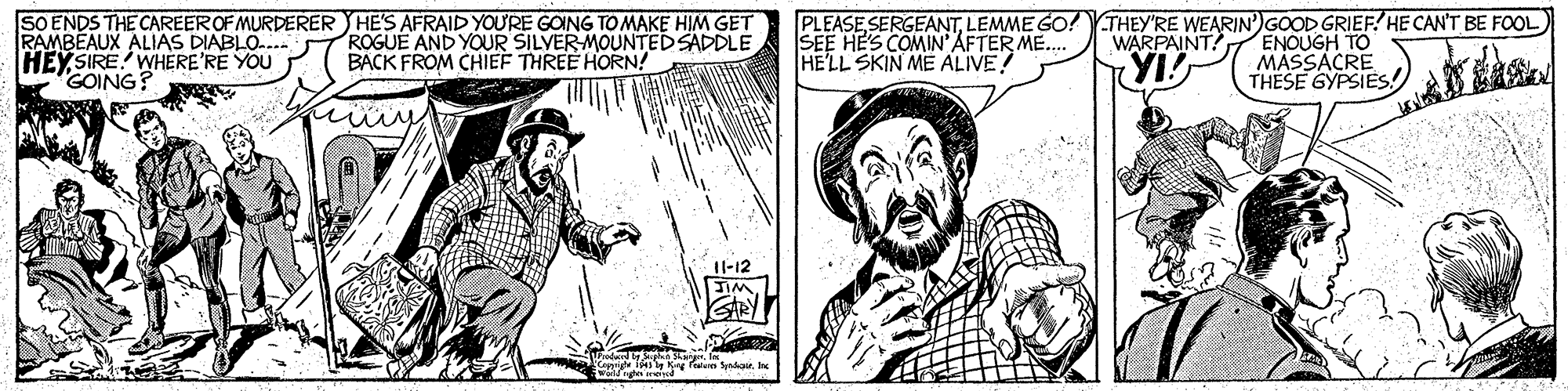 Comic book OCR: SO ENDS THE CAREER OF MURDERER HE'S AFRAID YOURE GOING TO MAKE HIM GET RAMBEAUX ALIAS DIABLO-.. HEY SIRE WHERE'RE YOU GOING? PLEASE SERGEANTLEMME GO!THEY'RE WEARIN')GOOD GRIEF? HE CAN'T BE FOOL) SEE HE'S COMIN''AFTER ME.. HELL SKIN ME ALIVE! ROGUE AND YOUR SILVER-MOUNTED SADDLE BACK FROM CHIEF THREE HORN! ENOUGH TO MASSACRE THESE GYPSIES WARPAINT! YI Il-12 EIM. SO ENDS THE CAREER OF MURDERER HE'S AFRAID YOURE GOING TO MAKE HIM GET RAMBEAUX ALIAS DIABLO-.. HEY SIRE WHERE'RE YOU GOING? PLEASE SERGEANTLEMME GO!THEY'RE WEARIN')GOOD GRIEF? HE CAN'T BE FOOL) SEE HE'S COMIN''AFTER ME.. HELL SKIN ME ALIVE! ROGUE AND YOUR SILVER-MOUNTED SADDLE BACK FROM CHIEF THREE HORN! ENOUGH TO MASSACRE THESE GYPSIES WARPAINT! YI Il-12 EIM.