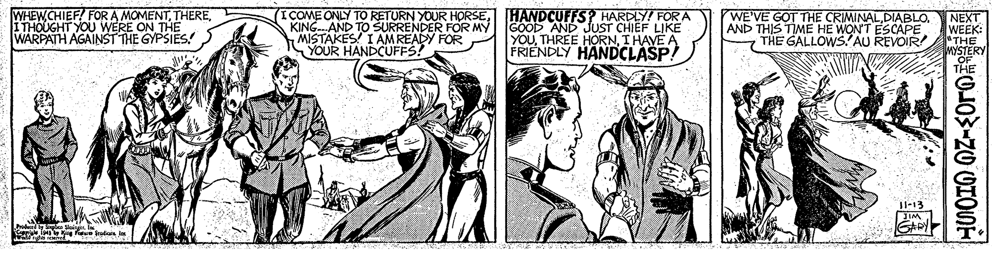 Line OCR: WHEWCHIEF! FOR A MOMENTITHOUGHT YOU WERE ON THË WARPATH AGAINST THE GYPSIES! I COME ONLY TO RETURN YOUR HORSEHANDCUFFS? HARDLY! FOR A KING.AND TO SURRENDER FOR MY MISTAKES! I AM READY FOR YOUR HANDCUFFS! GOOD AND JUST CHIEF LIKE YOUI HAVE A FRIENDLY HANDCLASP! WE'VE GOT THE CRIMINALAND THIS TIME HE WONT ESCAPE THE GALLOWS.?AU REVOIR NEXT WEEK: "THE MYSTERY THE Il-13 GADY odu i WHEWCHIEF! FOR A MOMENTITHOUGHT YOU WERE ON THË WARPATH AGAINST THE GYPSIES! I COME ONLY TO RETURN YOUR HORSEHANDCUFFS? HARDLY! FOR A KING.AND TO SURRENDER FOR MY MISTAKES! I AM READY FOR YOUR HANDCUFFS! GOOD AND JUST CHIEF LIKE YOUTHREE HORNI HAVE A FRIENDLY HANDCLASP! WE'VE GOT THE CRIMINALAND THIS TIME HE WONT ESCAPE THE GALLOWS.?AU REVOIR NEXT WEEK: "THE MYSTERY THE Il-13 GADY odu i