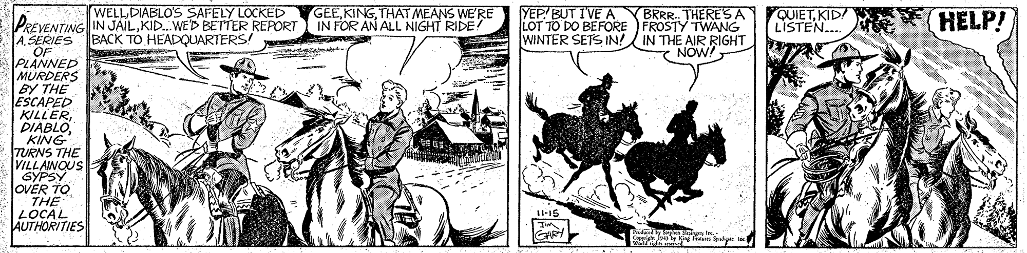 Illustration OCR: WELL DIABLO'S SAFELY LOCKED GEETHAT MEANS WE'RE YEP! BUT IVE A BRRR. THERE'SA LOT TO DO BEFORE FROSTY TWANG WINTER SETS IN! IN THE AIR RIGHT NOW! QUIETKID! LISTEN. HELP! PREVENTING IN JAILKID.WE'D BETTER REPORT IN FOR AN ALL NIGHT RIDE? A. SERIES BACK TO HEADQUARTERS! OF PLANNED MURDERS BY THE ESCAPED KILLERKING TURNS THE VILLAINOUS GYPSY OVER TO THE LOCAL AUTHORITIES Il-15 GARY WELL DIABLO'S SAFELY LOCKED GEETHAT MEANS WE'RE YEP! BUT IVE A BRRR. THERE'SA LOT TO DO BEFORE FROSTY TWANG WINTER SETS IN! IN THE AIR RIGHT NOW! QUIETKID! LISTEN. HELP! PREVENTING IN JAILKID.WE'D BETTER REPORT IN FOR AN ALL NIGHT RIDE? A. SERIES BACK TO HEADQUARTERS! OF PLANNED MURDERS BY THE ESCAPED KILLERKING TURNS THE VILLAINOUS GYPSY OVER TO THE LOCAL AUTHORITIES Il-15 GARY