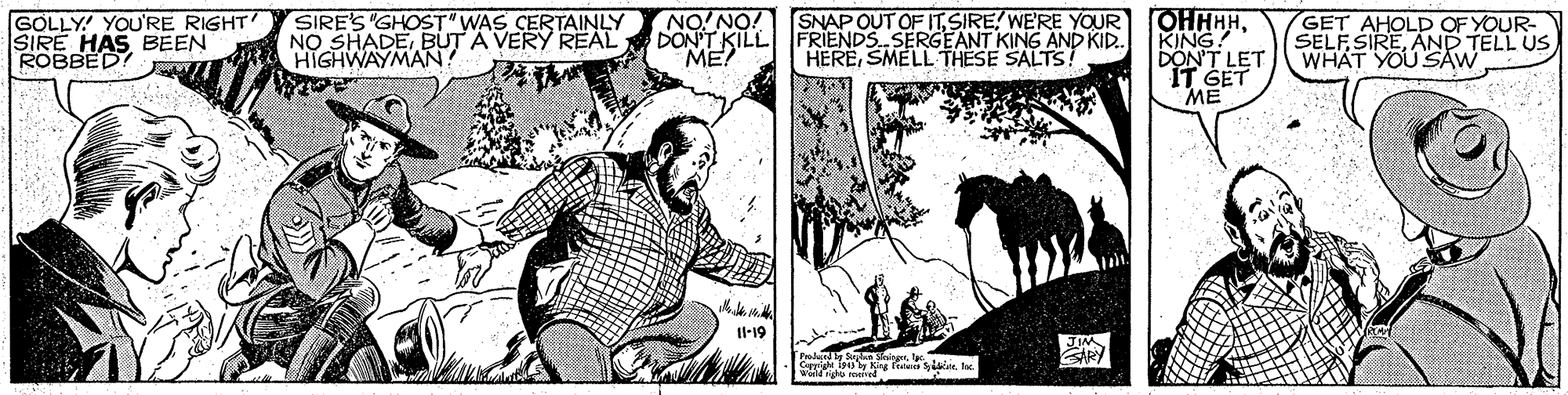 Cartoon OCR: GOLLY! YOU'RE RIGHT SIRE HAS BEEN ROBBED! SIRE'S "GHOST" WAS CERTAINLY NO SHADEBUT A VERY REAL HIGHWAYMAN! NO! NO! DON'T KILL FRIENDS SERGEANT KING AND KID. ME? SNAP OUT OF ITWE'RE YOUR HERESMELL THESE SALTS! OHHHHKING! DON'T LET IT SET ME GET AHOLD OF YOUR- SELFSIREAND TELL US WHAT YOU SAW Il-19 GOLLY! YOU'RE RIGHT SIRE HAS BEEN ROBBED! SIRE'S "GHOST" WAS CERTAINLY NO SHADEBUT A VERY REAL HIGHWAYMAN! NO! NO! DON'T KILL FRIENDS SERGEANT KING AND KID. ME? SNAP OUT OF ITWE'RE YOUR HERESMELL THESE SALTS! OHHHHKING! DON'T LET IT SET ME GET AHOLD OF YOUR- SELFSIREAND TELL US WHAT YOU SAW Il-19